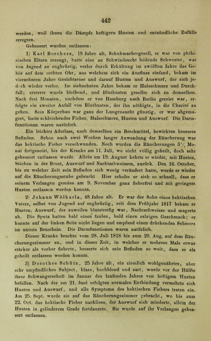 werden, weil ihnen die Dämpfe heftigem Husten und entzündliche Zufälle erregten. Gebessert wurden entlassen: 1) Karl Borchers, 18 Jahre alt, Schnhmachergesell, er war von phthi- sischen Eltern erzeugt, hatte eine an Schwindsucht leidende Schwester, war von Jugend an engbrüstig, verlor durch Erkältung im zwölften Jahre das Ge- hör auf dem rechten Ohr, aus welchem sich ein Ansfluss einfand, bekam im vierzehnten Jahre Gesichtsrose und darauf Husten und Auswurf, der sich je- de ch wieder verlor. Im siebzehnten Jahre bekam er Halsschmerz und Durch- fall; ersterer wurde bleibend, und Bluthusten gesellte sich zu demselben. Nach drei Monaten, nachdem er von Hamburg nach Berlin gereist war, er- folgte ein zweiter Anfall von Bluthusten, der ihn nöthigte, in die Charite zu gehen. Sem Körperbau war ganz der Lungensucht günstig, er war abgema- gert, hatte schleichendes Fieber, Halsschmerz, Husten und Auswurf. Die Darm- funetionen waren natürlich. Ein leichter Aderlass, nach demselben ein Brechmittel, bewirkten besseres Befinden. Schon nach zwei Wochen langer Anwendung der Räucherung war das hektische Fieber verschwunden. Noch wurden die Räucherungen 3'/^ Mo- nat fortgesetzt, bis der Kranke am 11. Juli, wo nicht völlig geheilt, doch sehr gebessert entlassen wurde. Allein am 19. August kehrte er wieder, mit Husten, Stichen in der Brust, Auswurf und Nachtschweissen, zurück. Den 16. October, bis zu welcher Zeit sein Befinden sich wenig verändert hatte, wurde er wieder auf die Räucherungsstube gebracht Hier erholte er sich so schnell, dass er seinem Verlangen gemäss am 9. November ganz fieberfrei und mit geringem Husten entlassen werden konnte. 2) Johann Wölkarla, 48 Jahre alt. Er war der Sohn eines hektischen Vaters, selbst von Jugend auf engbrüstig, seit dem Frühjahr 1817 bekam er Husten, Auswurf, der zuweilen blutstreifig war, Nachtschweisse und magerte ab. Die Sputa hatten bald einen faulen, bald einen salzigen Geschmack; er konnte auf der linken Seite nicht liegen und empfand einen drückenden Schmerz im untern Brustbein. Die Darmfunctionen waren natürlich. Dieser Kranke brachte vom 28. Juli 1818 bis zum 29. Aug. auf dem Räu- cherungszimmer zu, und in dieser Zeit, in welcher er mehrere Male etwas stärker als vorher fieberte, besserte sich sein Befinden so weit, dass er als geheilt entlassen werden konnte. 3) Dorothee Schütz, 25 Jahre alt, ein ziemlich wohlgenährtes, aber sehr empfindliches Subject, blass, hochblond und zart, wurde vor der Hälfte ihrer Schwangerschaft im Januar des laufenden Jahres von heftigem Husten befallen. Nach der am 21. Juni erfolgten normalen Entbindung vermehrte sich Husten und Auswurf, und alle Symptome des hektischen Fiebers traten ein. Am 2f>. Sept. wurde sie auf das Räucherungszimmer gebracht, wo bis zum 22. Oct. das hektische Fieber nachliess, der Auswurf sich minderte, allein der Husten in gelinderem Grade fortdauerte. Sie wurde auf ihr Verlangen gebes- sert entlassen.