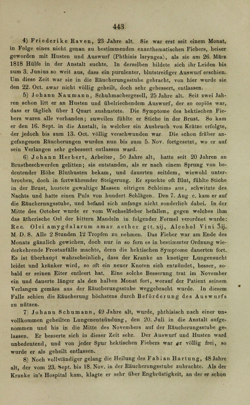 4) Friederike Raven, 23 Jahre alt. Sie war erst seit einem Monat, in Folge eines nicht genau zu bestimmenden exanthematischen Fiebers, heiser geworden mit Husten und Auswurf (Phthisis laryngea), als sie am 26. März 1818 Hülfe in der Anstalt suchte. In derselben bildete sich ihr Leiden bis zum 3. Junius so weit aus, dass ein purulenter, blutstreifiger Auswurf erschien. Um diese Zeit war sie in die Räucherungsstube gebracht, von hier wurde sie den 22. Oct. zwar nicht völlig geheilt, doch sehr gebessert, entlassen. 5) Johann Naumann, Schuhmachergesell, 25 Jahre alt. Seit zwei Jah- ren schon litt er an Husten und übelriechendem Auswurf, der so copiös war, dass er täglich über 1 Quart aushustete. Die Symptome des hektischen Fie- bers waren alle vorhanden; zuweilen fühlte er Stiche in der Brust. So kam er den 16. Sept. in die Anstalt, in welcher ein Ausbruch von Krätze erfolgte, der jedoch bis zum 13. Oct. völlig verschwunden war Die schon früher an- gefangenen Eäucherungeu wurden nun bis zum 5. Nov. fortgesetzt, wo er auf sein Verlangen sehr gebessert entlassen ward. 6) Johann Herbert, Arbeiter, 50 Jahre alt, hatte seit 20 Jahren an Brustbeschwerden gelitten; sie entstanden, als er nach einem Sprung von be- deutender Höhe Bluthusten bekam, und dauerten seitdem, wiewohl unter- brochen, doch in fortwährender Steigerung. Er spuckte oft Blut, fühlte Stiche in der Brust, hustete gewaltige Massen eitrigen Schleims aus, schwitzte des Nachts und hatte einen Puls von hundert Schlägen. Den 7. Aug c. kam er auf die Räuchcrungsstube, und befand sich anfangs nicht sonderlich dabei. In der Mitte des October wurde er vom Wechselfieber befallen, gegen welches ihm das ätherische Oel der bittern Mandeln in folgender Formel verordnet wurde: Rec. Olei amygdalarum amar aether gtt. xij, Alcohol Vini3ij. M. D. S. Alle 2 Stunden 12 Tropfen zu nehmen. Das Fieber war am Ende des Monats gänzlich gewichen, doch nur in so fern es in bestimmter Ordnung wie- derkehrende Frostanfälle machte, denn die hektischen Symptome dauerten fort. Es ist überhaupt wahrscheinlich, dass der Kranke an knotiger Lungensucht leidet und kränker wird, so oft ein neuer Knoten sich entzündet, besser, so- bald er seinen Eiter entleert hat. Eine solche Besserung trat im November ein und dauerte länger als den halben Monat fort, worauf der Patient seinem Verlangen gemäss aus der Räucherungsstube weggebracht wurde. In diesem Falle schien die Räucherung höchstens durch Beförderung des Auswurfs zu nützen. 7i Johann Schumann, 49 Jahre alt, wurde, phtbisisch nach einer un- vollkommen geheilten Lungenentzündung, den 20. Juli in die Anstalt aufge- nommen und bis in die Mitte des Novembers auf der Räucherungsstube ge- lassen. Er besserte sich in dieser Zeit sehr. Der Auswurf und Husten ward unbedeutend, und von jeder Spur hektischen Fiebers war er völlig frei, so wurde er als geheilt entlassen. 8) Noch vollständiger gelang die Heilung des Fabian Härtung, 48 Jahre alt, der vom 23. Sept. bis 18. Nov. in der Räucherungsstube zubrachte. Als der Kranke in's Hospital kam, klagte er sehr über Engbrüstigkeit, an der er schon