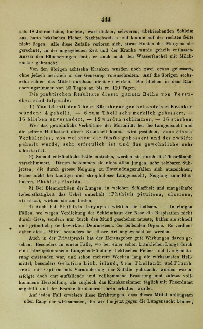 seit 18 Jahren leide, hustete, warf dicken, schweren, übelriechenden Schleim ans, hatte hektisches Fieber, Nachtschweisse und konnte auf der rechten Seite nicht liegen. Alle diese Zufälle verloren sich, etwas Husten des Morgens ab- gerechnet, in der angegebenen Zeit und der Kranke wurde geheilt entlassen- Ausser den Raucherungen hatte er auch noch den Wasserfenchel mit Milch- zucker gebraucht. Von den übrigen achtzehn Kranken wurden noch zwei etwas gebessert, ohne jedoch merklich in der Genesung vorzuschreiten. Auf die übrigen sechs- zehn schien das Mittel durchaus nicht zu wirken. Sie blieben in dem Räu- cherungszimmer von 23 Tagen an bis zu 110 Tagen. Die praktischen Resultate dieser ganzen Reihe von Versu- chen sind folgende: 1) Von 54 mit den Theer-Räucherungen behandelten Kranken wurden: 4 geheilt, ■— 6 zum Theil sehr merklich gebessert, — 16 blieben unverändert, — 12wurden schlimmer, — 16 starben. Wer das gewöhnliche Verhältniss der Mortalität bei der Lungensucht und die seltene Heilbarkeit dieser Krankheit kennt, wird gestehen, dass dieses Verhältniss, von welchem der fünfte gebessert und der zwölfte geheilt wurde, sehr erfreulich ist und das gewöhnliche sehr übertrifft. 2) Sobald entzündliche Fälle eintreten, werden sie durch die Theerdämpfe verschlimmert. Darum bekommen sie nicht allen jungen, sehr reizbaren Sub- jeeten, die durch grosse Neigung zu Entzündungszufällen sich auszeichnen, ferner nicht bei knotiger und skrophulöser Lungensucht, Neigung zum Blut- husten, Phthisis florida. 3) Bei Blennorrhöen der Lungen, in welchen Schlaffheit und mangelhafte Lebensthätigkeit das Uebel unterhält (Phthisis pituitosa, ulcerosa, atonica), wirken sie am besten. 4) Auch bei Phthisis laryngea wirkten sie heilsam. — In einigen Fällen, wo wegen Verdickung der Schleimhaut der Nase die Respiration nicht durch diese, sondern nur dureh den Mund geschehen musste, halfen sie schnell und gründlich; sie bewirkten Detumescenz der leidenden Organe. Es verdient daher dieses Mittel besonders bei dieser Art angewendet zu werden. Auch in der Privatpraxis hat der Herausgeber gute Wirkungen davon ge- sehen. Besonders in einem Falle, wo bei einer schon kränklichen Lunge durch eine hinzugekommene Lungenentzündung hektisches Fieber und Lungeneite- rung entstanden war, und schon mehrere Wochen lang die wirksamsten Heil- mittel, besonders Gelatina Lieh, island., Sem. Phellandr. undPlumb. acet. mit Opium mit Verminderung der Zufälle gebraucht worden waren, erfolgte doch erst «uffallende und vollkommene Besserung und zuletzt voll- kommene Herstellung, als zugleich das Krankenzimmer täglich mit Theerdunst angefüllt uud der Kranke fortdauernd darin erhalten wurde. Auf jeden Fall erweisen diese Erfahrungen, dass dieses Mittel unläugsam nden Rang der wirksamsten, die wir bis jetzt gegen die Lungensucht kennen,