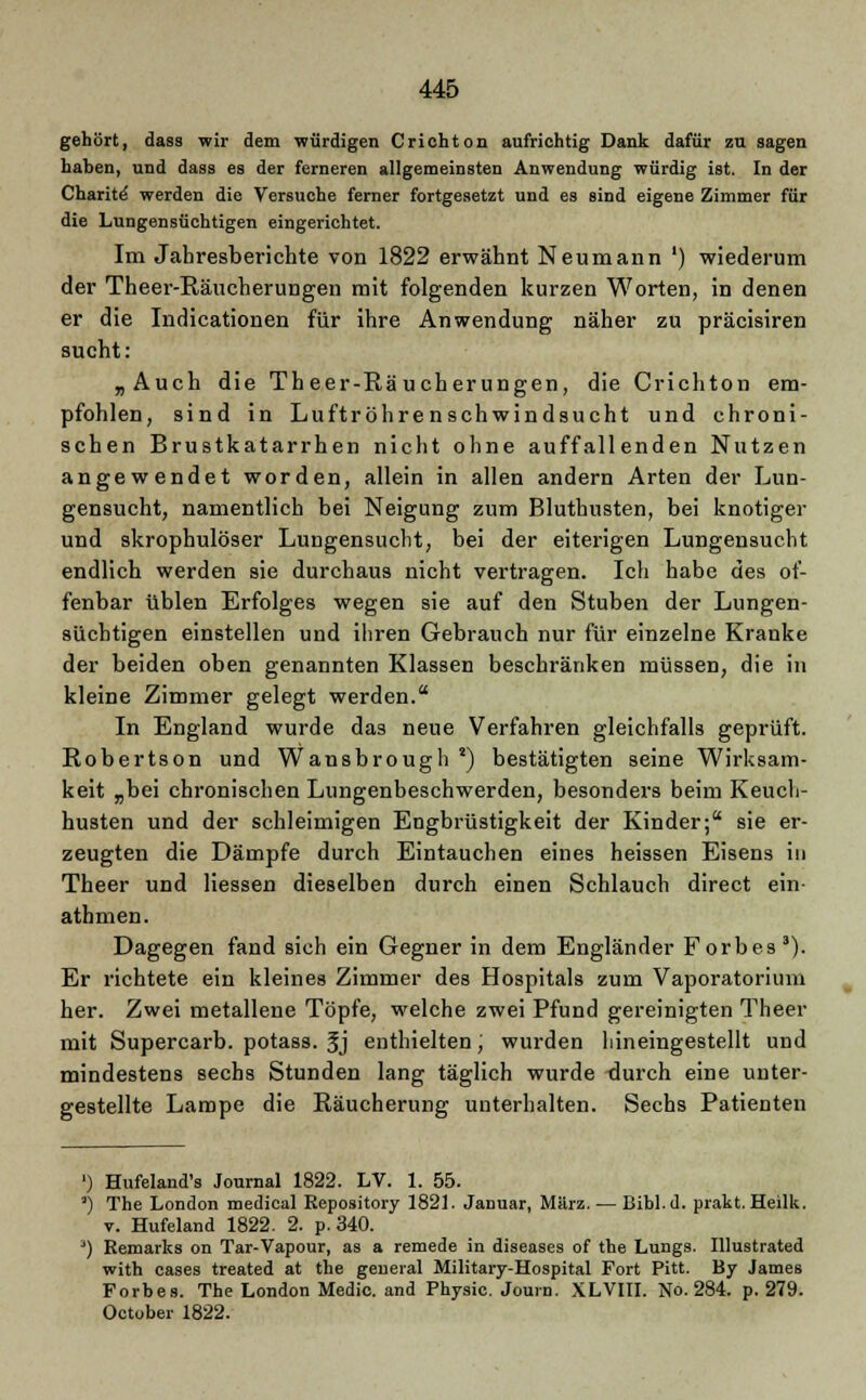 gehört, dass wir dem würdigen C rieh ton aufrichtig Dank dafür zu sagen haben, und dass es der ferneren allgemeinsten Anwendung würdig ist. In der Charite- werden die Versuche ferner fortgesetzt und es sind eigene Zimmer für die Lungensüchtigen eingerichtet. Im Jahresberichte von 1822 erwähnt Neumann ') wiederum der Theer-Räucherungen mit folgenden kurzen Worten, in denen er die Indicationen für ihre Anwendung näher zu präcisiren sucht: „Auch die Theer-Räucherungen, die Crichton em- pfohlen, sind in Luftröhrenschwindsucht und chroni- schen Brustkatarrhen nicht ohne auffallenden Nutzen angewendet worden, allein in allen andern Arten der Lun- gensucht, namentlich bei Neigung zum Bluthusten, bei knotiger und skrophulöser Lungensucht, bei der eiterigen Lungensucht endlich werden sie durchaus nicht vertragen. Ich habe des of- fenbar üblen Erfolges wegen sie auf den Stuben der Lungen- süchtigen einstellen und ihren Gebrauch nur für einzelne Kranke der beiden oben genannten Klassen beschränken müssen, die in kleine Zimmer gelegt werden. In England wurde das neue Verfahren gleichfalls geprüft. Robertson und Wansbrough *) bestätigten seine Wirksam- keit „bei chronischen Lungenbeschwerden, besonders beim Keuch- husten und der schleimigen Engbrüstigkeit der Kinder; sie er- zeugten die Dämpfe durch Eintauchen eines heissen Eisens in Theer und Hessen dieselben durch einen Schlauch direct ein- athmen. Dagegen fand sich ein Gegner in dem Engländer Forbes3). Er richtete ein kleines Zimmer des Hospitals zum Vaporatorium her. Zwei metallene Töpfe, welche zwei Pfund gereinigten Theer mit Supercarb. potass. Jj enthielten; wurden hineingestellt und mindestens sechs Stunden lang täglich wurde durch eine unter- gestellte Lampe die Räucherung unterhalten. Sechs Patienten ') Hufeland's Journal 1822. LV. 1. 55. *) The London medical Eepository 1821. Januar, März. — Bibl.d. prakt. Heilk. v. Hufeland 1822. 2. p. 340. ') Remarks on Tar-Vapour, as a remede in diseases of the Lungs. Illustrated with cases treated at the geneial Military-Hospital Fort Pitt. By James Forbes. The London Medic. and Physic. Journ. XLVIII. No. 284. p. 279. October 1822.