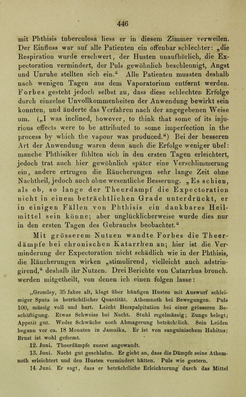 mit Plithisis tuberculosa Hess er in diesem Zimmer verweilen. Der Einfluss war auf alle Patienten ein offenbar schlechter: „die Respiration wurde erschwert, der Husten unaufhörlich, die Ex- pectoration vermindert, der Puls gewöhnlich beschleunigt, Angst und Unruhe stellten sich ein. Alle Patienten mussten deshalb nach wenigen Tagen aus dem Vaporatoriura entfernt werden. Forbes gesteht jedoch selbst zu, dass diese schlechten Erfolge durch einzelne Unvollkommenheiten der Anwendung bewirkt sein konnten, und änderte das Verfahren nach der angegebenen Weise um. („I was inclined, however, to think that some of its inju- rious effects were to be attributed to some imperfection in the process by which the vapour was produced.) Bei der besseren Art der Anwendung waren denn auch die Erfolge weniger übel: manche Phthisiker fühlten sich in den ersten Tagen erleichtert, jedoch trat auch hier gewöhnlich später eine Verschlimmerung ein, andere ertrugen die Räucherungen sehr lange Zeit ohne Nachtheil, jedoch auch ohne wesentliche Besserung. „Es schien, als ob, so lange der Theerdampf die Expectoration nicht in einem beträchtlichen Grade unterdrückt, er in einigen Fällen von Plithisis ein dankbares Heil- mittel sein könne; aber unglücklicherweise wurde dies nur in den ersten Tagen des Gebrauchs beobachtet. Mit grösserem Nutzen wandte Forbes die Theer- dämpfe bei chronischen Katarrhen an; hier ist die Ver- minderung der Expectoration nicht schädlich wie in der Plithisis, die Räucherungen wirken „stimulirend, vielleicht auch adstrin- girend, deshalb ihr Nutzen. Drei Berichte von Catarrhus bronch. werden niitgetheilt, von denen ich einen folgen lasse: „Gromley, 35 Jahre alt, klagt über häufigen Husten mit Auswurf sehlei- miger Sputa in beträchtlicher Quantität. Athemnoth bei Bewegungen. Puls 100, massig voll und hart. Leicht Herzpalpitation bei einer grösseren Be- schäftigung. Etwas Schweiss bei Nacht. Stuhl regelmässig; Zunge belegt; Appetit gut. Weder Schwäche noch Abmagerung beträchtlich. Sein Leiden begann vor ca. 18 Monaten in Jamaika. Er ist von sanguinischem Habitus; Brust ist wohl geformt. 12. Juni. Theerdämpfe zuerst angewandt. 13. Juni. Nacht gut geschlafen. Er giebt an, dass die Dämpfe seine Athem- noth erleichtert und den Husten vermindert hätten. Puls wie gestern. 14. Juni. Er sagt, dass er beträchtliche Erleichterung durch das Mittel
