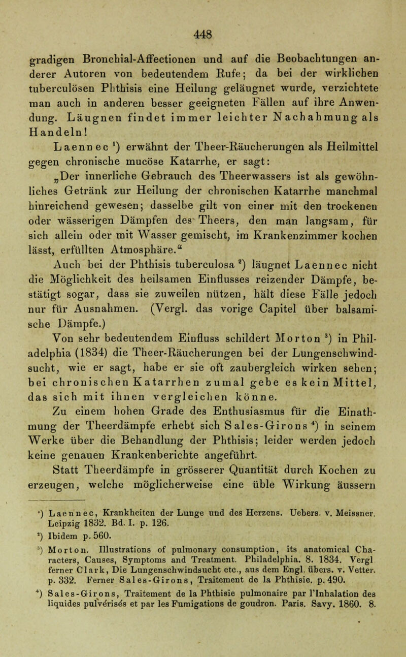 gradigen Bronchial-Affectionen und auf die Beobachtungen an- derer Autoren von bedeutendem Kufe; da bei der wirklichen tuberculösen Phthisis eine Heilung geläugnet wurde, verzichtete man auch in anderen besser geeigneten Fällen auf ihre Anwen- dung. Läugnen findet immer leichter N achahmung als Handeln! Laennec ') erwähnt der Theer-Räucherungen als Heilmittel gegen chronische mucöse Katarrhe, er sagt: „Der innerliche Gebrauch des Theerwassers ist als gewöhn- liches Getränk zur Heilung der chronischen Katarrhe manchmal hinreichend gewesen; dasselbe gilt von einer mit den trockenen oder wässerigen Dämpfen des Theers, den man langsam, für sich allein oder mit Wasser gemischt, im Krankenzimmer kochen lässt, erfüllten Atmosphäre. Auch bei der Phthisis tuberculosa a) läugnet Laennec nicht die Möglichkeit des heilsamen Einflusses reizender Dämpfe, be- stätigt sogar, dass sie zuweilen nützen, hält diese Fälle jedoch nur für Ausnahmen. (Vergl. das vorige Capitel über balsami- sche Dämpfe.) Von sehr bedeutendem Einfluss schildert Morton 3) in Phil- adelphia (1834) die Theer-Räucherungen bei der Lungenschwind- sucht, wie er sagt, habe er sie oft zaubergleich wirken sehen; bei chronischen Katarrhen zumal gebe es kein Mittel, das sich mit ihnen vergleichen könne. Zu einem hohen Grade des Enthusiasmus für die Einath- mung der Theerdämpfe erhebt sich S ales-Girons 4) in seinem Werke über die Behandlung der Phthisis; leider werden jedoch keine genauen Krankenberichte angeführt. Statt Theerdämpfe in grösserer Quantität durch Kochen zu erzeugen, welche möglicherweise eine üble Wirkung äussern ') Laennec, Krankheiten der Lunge und des Herzens. Uebers. v. Meissner. Leipzig 1832. Bd. I. p. 126. ') Ibidem p.560. ') Morton. Illustrations of pulmonary consumption, its anatomical Cha- racters, Causes, Symptoms and Treatment. Philadelphia. 8. 1834. Vergl ferner Clark, Die Lungenschwindsucht etc., aus dem Engl, übers, v. Vetter. p. 332. Ferner Sales-Girons, Traitement de la PhthiBie. p. 490. 4) Sales-Girons, Traitement de la Phthisie pulmonaire par l'Inhalation des liquides pufve'rise's et par les Fumigations de goudron. Paris. Savy. 1860. 8.