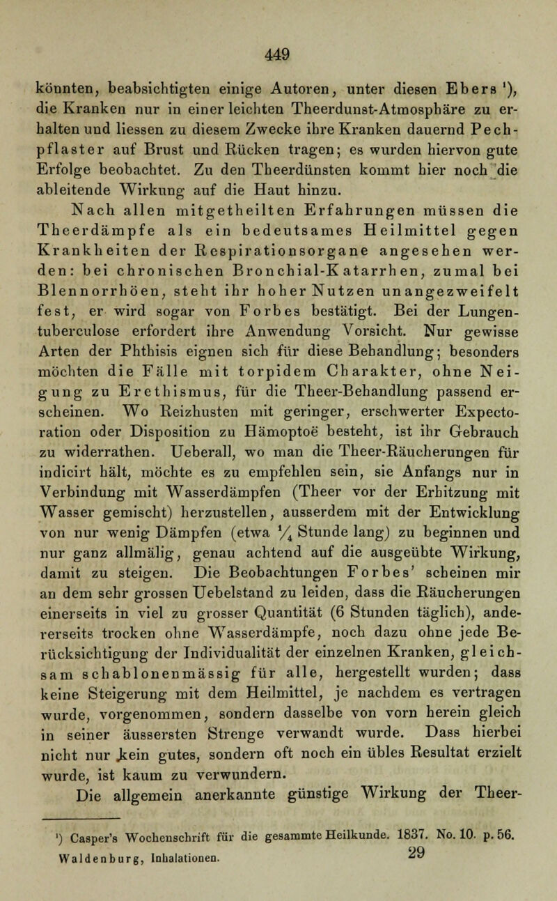 könnten, beabsichtigten einige Autoren, unter diesen Ebers '), die Kranken nur in einer leichten Theerdunst-Atmospbäre zu er- halten und Hessen zu diesem Zwecke ihre Kranken dauernd Peeh- pflaster auf Brust und Rücken tragen; es wurden hiervon gute Erfolge beobachtet. Zu den Tbeerdünsten kommt hier noch die ableitende Wirkung auf die Haut hinzu. Nach allen mitgetheilten Erfahrungen müssen die Theerdämpfe als ein bedeutsames Heilmittel gegen Krankheiten der Respirationsorgane angesehen wer- den: bei chronischen Bronchial-K atarrh en, zumal bei Blennorrhöen, steht ihr hoherNutzen unangezweifelt fest, er wird sogar von Forbes bestätigt. Bei der Lungen- tuberculose erfordert ihre Anwendung Vorsicht. Nur gewisse Arten der Phthisis eignen sich für diese Behandlung; besonders möchten die Fälle mit torpidem Charakter, ohne Nei- gung zu Erethismus, für die Theer-Behandlung passend er- scheinen. Wo Reizhusten mit geringer, erschwerter Expecto- ration oder Disposition zu Hämoptoe besteht, ist ihr Gebrauch zu widerrathen. Ueberall, wo man die Theer-Räucherungen für indicirt hält, möchte es zu empfehlen sein, sie Anfangs nur in Verbindung mit Wasserdämpfen (Theer vor der Erhitzung mit Wasser gemischt) herzustellen, ausserdem mit der Entwicklung von nur wenig Dämpfen (etwa YA Stunde lang) zu beginnen und nur ganz allmälig, genau achtend auf die ausgeübte Wirkung, damit zu steigen. Die Beobachtungen Forbes' scheinen mir an dem sehr grossen Uebelstand zu leiden, dass die Räucherungen einerseits in viel zu grosser Quantität (6 Stunden täglich), ande- rerseits trocken ohne Wasserdämpfe, noch dazu ohne jede Be- rücksichtigung der Individualität der einzelnen Kranken, gleich- sam schablonenmässig für alle, hergestellt wurden; dass keine Steigerung mit dem Heilmittel, je nachdem es vertragen wurde, vorgenommen, sondern dasselbe von vorn herein gleich in seiner äussersten Strenge verwandt wurde. Dass hierbei nicht nur .kein gutes, sondern oft noch ein übles Resultat erzielt wurde, ist kaum zu verwundern. Die allgemein anerkannte günstige Wirkung der Theer- ') Casper's Wochenschrift für die gesammte Heilkunde. 1837. No. 10. p. 56. Waidenburg, Inhalationen. ^ö