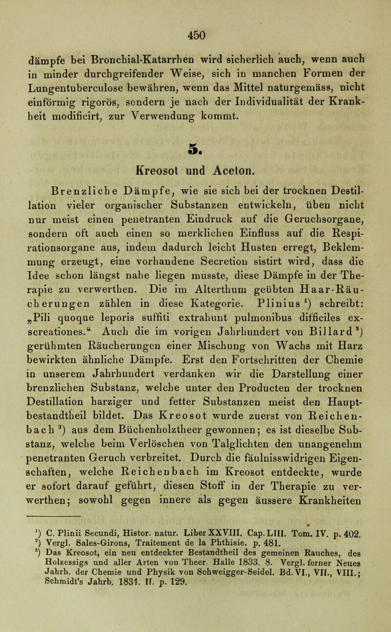dämpfe bei Bronchial-Katarrhen wird sicherlich auch, wenn auch in minder durchgreifender Weise, sich in manchen Formen der Lungentuberculose bewähren, wenn das Mittel naturgemäss, nicht einförmig rigoros, sondern je nach der Individualität der Krank- heit modificirt, zur Verwendung kommt. 5. Kreosot und Aceton. Brenzliche Dämpfe, wie sie sich bei der trocknen Destil- lation vieler organischer Substanzen entwickeln, üben nicht nur meist einen penetranten Eindruck auf die Geruchsorgane, sondern oft auch einen so merklichen Einfluss auf die Respi- rationsorgane aus, indem dadurch leicht Husten erregt, Beklem- mung erzeugt, eine vorhandene Secretion sistirt wird, dass die Idee schon längst nahe liegen musste, diese Dämpfe in der The- rapie zu verwerthen. Die im Alterthum geübten Haar-Räu- cherungen zählen in diese Kategorie. Plinius') schreibt: „Pili quoque leporis suffiti extrahunt pulmonibus difficiles ex- screationes. Auch die im vorigen Jahrhundert von Billard11) gerühmten Räucherungen einer Mischung von Wachs mit Harz bewirkten ähnliche Dämpfe. Erst den Fortschritten der Chemie in unserem Jahrhundert verdanken wir die Darstellung einer brenzlichen Substanz, welche unter den Producten der trocknen Destillation harziger und fetter Substanzen meist den Haupt- bestandteil bildet. Das Kreosot wurde zuerst von Reichen- bach 3) aus dem Büchenholztheer gewonnen; es ist dieselbe Sub- stanz, welche beim Verlöschen von Talglichten den unangenehm penetranten Geruch verbreitet. Durch die fäulnisswidrigen Eigen- schaften, welche Reichenbach im Kreosot entdeckte, wurde er sofort darauf geführt, diesen Stoff in der Therapie zu ver- werthen; sowohl gegen innere als gegen äussere Krankheiten ') C. Plinii Secundi, Histor. natur. Liber XXVIII. Cap.LlII. Tom. IV. p. 402. !) Vergl. Sales-Girons, Traitement de la Phthisie. p. 481. ') Das Kreosot, ein neu entdeckter Bestandtheil des gemeinen Rauches, des Holzessigs und aller Arten von Theer. Halle 1833. 8. Vergl. ferner Neues Jahrb. der Chemie und Physik von Schweigger-Seidel. Bd. VI., VII., VIII.; Schmidt's Jahrb. 1834. II. p. 129.