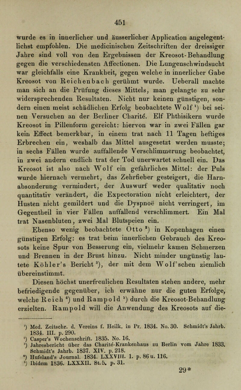 wurde es in innerlicher und äusserlicher Application angelegent- lichst empfohlen. Die medicinischen Zeitschriften der dreissiger Jahre sind voll von den Ergebnissen der Kreosot-Behandlung gegen die verschiedensten Aßectionen. Die Lungenschwindsucht war gleichfalls eine Krankheit, gegen welche in innerlicher Gabe Kreosot von Reichenbach gerühmt wurde. Ueberall machte man sich an die Prüfung dieses Mittels, man gelangte zu sehr widersprechenden Resultaten. Nicht nur keinen günstigen, son- dern einen meist schädlichen Erfolg beobachtete Wolf1) bei sei- nen Versuchen an der Berliner Charite. Elf Phthisikern wurde Kreosot in Pillenform gereicht: hiervon war in zwei Fällen gar kein Effect bemerkbar, in einem trat nach 11 Tagen heftiges Erbrechen ein, weshalb das Mittel ausgesetzt werden musste; in sechs Fällen wurde auffallende Verschlimmerung beobachtet, in zwei andern endlich trat der Tod unerwartet schnell ein. Das Kreosot ist also nach Wolf ein gefährliches Mittel: der Puls wurde hiernach vermehrt, das Zehrfieber gesteigert, die Harn- absonderung vermindert, der Auswurf weder qualitativ noch quantitativ verändert, die Expectoration nicht erleichtert, der Husten nicht gemildert und die Dyspnoe nicht verringert, im Gegentheil in vier Fällen auffallend verschlimmert. Ein Mal trat Nasenbluten, zwei Mal Blutspeien ein. Ebenso wenig beobachtete Otto 8) in Kopenhagen einen günstigen Erfolg: es trat beim innerlichen Gebrauch des Kreo- sots keine Spur von Besserung ein, vielmehr kamen Schmerzen und Brennen in der Brust hinzu. Nicht minder ungünstig lau- tete Köhler's Bericht3), der mit dem Wolf sehen ziemlich übereinstimmt. Diesen höchst unerfreulichen Resultaten stehen andere, mehr befriedigende gegenüber, ich erwähne nur die guten Erfolge, welche Reich 4) und Rampold 5) durch die Kreosot-Behandlung erzielten. Rampold will die Anwendung des Kreosots auf die- ') Med. Zeitschr. d. Vereins f. Heilk. in Pr. 1834. No. 30. Schmidt's Jahrb. 1834. III. p. 290. 2) Casper's Wochenschrift. 1835. No. 16. ) Jahresbericht über das Charite'-Krankenhaus zu Berlin vom Jahre 1833. Schmidt's Jahrb. 1837. XIV. p. 218. *) Hufeland's Journal. 1834. LXXVIII. 1. p. 86 u. 116. °) Ibidem 1836. LXXXII. St. 5. p. 31. 29*