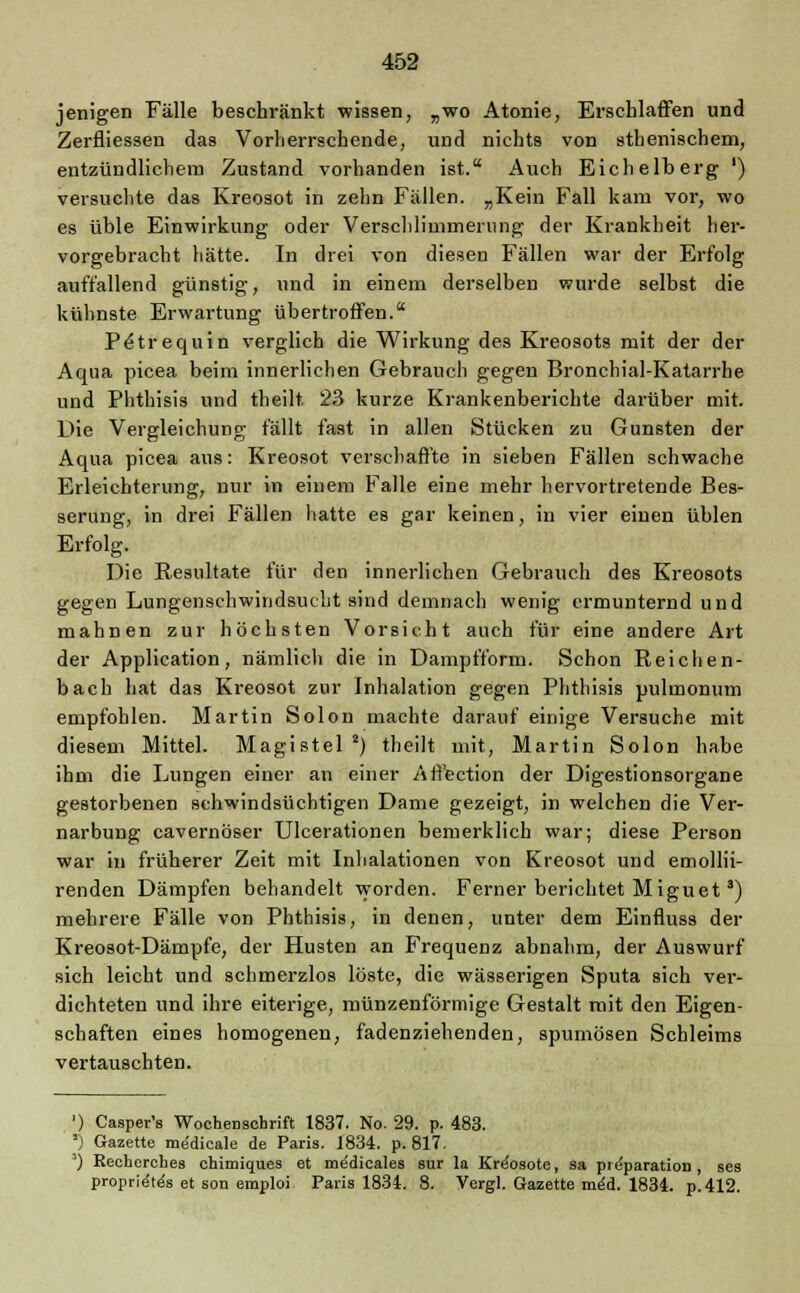 jenigen Fälle beschränkt wissen, „wo Atonie, Erschlaffen und Zerfliessen das Vorherrschende, und nichts von sthenischem, entzündlichem Zustand vorhanden ist. Auch Eichelberg ') versuchte das Kreosot in zehn Fällen. „Kein Fall kam vor, wo es üble Einwirkung oder Verschlimmerung der Krankheit her- vorgebracht hätte. In drei von diesen Fällen war der Erfolg auffallend günstig, und in einem derselben wurde selbst die kühnste Erwartung übertroffen. PeHrequin verglich die Wirkung des Kreosots mit der der Aqua picea beim innerlichen Gebrauch gegen Bronchial-Katarrhe und Phthisis und theilt. 23 kurze Krankenberichte darüber mit. Die Vergleichung fällt fast in allen Stücken zu Gunsten der Aqua picea aus: Kreosot verschaffte in sieben Fällen schwache Erleichterung, nur in einem Falle eine mehr hervortretende Bes- serung, in drei Fällen hatte es gar keinen, in vier einen üblen Erfolg. Die Resultate für den innerlichen Gebrauch des Kreosots gegen Lungenschwindsucht sind demnach wenig ermunternd und mahnen zur höchsten Vorsicht auch für eine andere Art der Application, nämlich die in Dampfform. Schon Reichen- bach hat das Kreosot zur Inhalation gegen Phthisis pulmonum empfohlen. Martin Solon machte darauf einige Versuche mit diesem Mittel. Magistel 2) theilt mit, Martin Solon habe ihm die Lungen einer an einer Affection der Digestionsorgane gestorbenen schwindsüchtigen Dame gezeigt, in welchen die Ver- narbung cavernöser Ulcerationen bemerklich war; diese Person war in früherer Zeit mit Inhalationen von Kreosot und emollii- renden Dämpfen behandelt worden. Ferner berichtet Miguet3) mehrere Fälle von Phthisis, in denen, unter dem Einfluss der Kreosot-Dämpfe, der Husten an Frequenz abnahm, der Auswurf sich leicht und schmerzlos löste, die wässerigen Sputa sich ver- dichteten und ihre eiterige, münzenförmige Gestalt mit den Eigen- schaften eines homogenen, fadenziehenden, spumösen Schleims vertauschten. ') Casper's Wochenschrift 1837. No. 29. p- 483. ') Gazette me'dicale de Paris. 1834. p. 817. ') Recherches chimiques et me'dicales sur la Kre'osote, sa pre'paration , ses proprie'te's et son emploi Paris 1834. 8. Vergl. Gazette med. 1834. p.412.