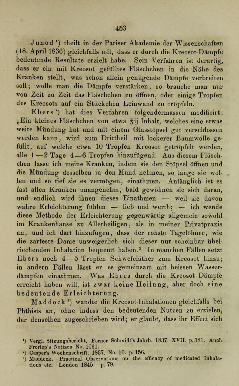 Junod ') tlieilt in der Pariser Akademie der Wissenschaften (18. April 1836) gleichfalls mit, dass er durch die Kreosot-Dämpfe bedeutende Resultate erzielt habe. Sein Verfahren ist derartig, dass er ein mit Kreosot gefülltes Fläschchen in die Nähe des Kranken stellt, was schon allein genügende Dämpfe verbreiten soll; wolle man die Dämpfe verstärken, so brauche man nur von Zeit zu Zeit das Fläschchen zu öffnen, oder einige Tropfen des Kreosots auf ein Stückchen Leinwand zu tröpfeln. Ebers2) hat dies Verfahren folgendermassen modificirt: „Ein kleines Fläschchen von etwa fij Inhalt, welches eine etwas weite Mündung hat und mit einem Glasstöpsel gut verschlossen werden kann, wird zum Drittheil mit lockerer Baumwolle ge- füllt, auf welche etwa 10 Tropfen Kreosot getröpfelt werden, alle 1—2 Tage 4—6 Tropfen hinzufügend. Aus diesem Fläsch- chen lasse ich meine Kranken, indem sie den Stöpsel öffnen und die Mündung desselben in den Mund nehmen, so lange sie wol- len und so tief sie es vermögen, einathmen. Anfänglich ist es fast allen Kranken unangenehm, bald gewöhnen sie sich daran, und endlich wird ihnen dieses Einathmen- — weil sie davon wahre Erleichterung fühlen — lieb und werth; — ich wende diese Methode der Erleichterung gegenwärtig allgemein sowohl im Krankenhause zu Allerheiligen, als in meiner Privatpraxis an, und ich darf hinzufügen, dass der rohste Tagelöhner, wie die zarteste Dame unweigerlich sich dieser nur scheinbar übel- riechenden Inhalation bequemt haben. In manchen Fällen setzt Ebers noch 4—5 Tropfen Schwefeläther zum Kreosot hinzu; in andern Fällen lässt er es gemeinsam mit heissen Wasser- dämpfen einathmen. Was Ebers durch die Kreosot-Dämpfe erreicht haben will, ist zwar keine Heilung, aber doch eine bedeutende Erleichterung. Maddock3) wandte die Kreosot-Inhalationen gleichfalls bei Phthisis an, ohne indess den bedeutenden Nutzen zu erzielen, der denselben zugeschrieben wird; er glaubt, dass ihr Effect sich ') Vergl. Sitzungsbericht. Ferner Schmidt's Jahrb. 1837. XVII. p.381. Auch Froriep's Notizen No. 1061. -) Casper's Wochenschrift. 1837. No. 10. p. 156. ') Maddock. Practical Observations on the efficacy of medicated Inhala- tion» etc, London 1845. p. 79.