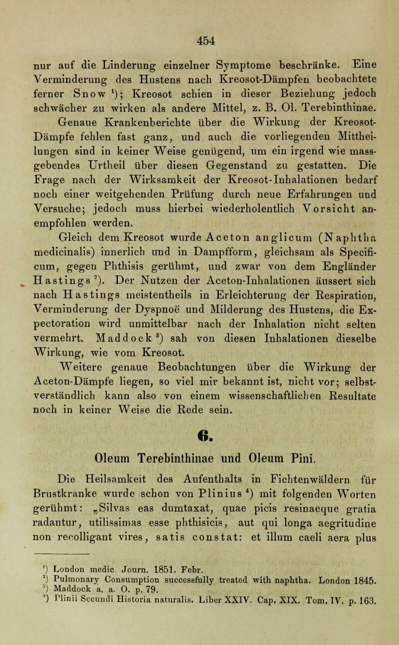 nur auf die Linderung einzelner Symptome beschränke. Eine Verminderung des Hustens nach Kreosot-Dämpfen beobachtete ferner Snow '); Kreosot schien in dieser Beziehung jedoch schwächer zu wirken als andere Mittel, z. B. Ol. Terebinthinae. Genaue Krankenberichte über die Wirkung der Kreosot- Dämpfe fehlen fast ganz, und auch die vorliegenden Mitthei- lungen sind in keiner Weise genügend, um ein irgend wie mass- gebendes Urtheil über diesen Gegenstand zu gestatten. Die Frage nach der Wirksamkeit der Kreosot-Inhalationen bedarf noch einer weitgehenden Prüfung durch neue Erfahrungen und Versuche; jedoch muss hierbei wiederholentlich Vorsicht an- empfohlen werden. Gleich dem Kreosot wurde Aceton anglicum (Naphtha medicinalis) innerlich und in Dampfform, gleichsam als Specifi- cum, gegen Phthisis gerühmt, und zwar von dem Engländer Hastings2). Der Nutzen der Aceton-Inhalationen äussert sich nach Hastings meistentheils in Erleichterung der Respiration, Verminderung der Dyspnoe und Milderung des Hustens, die Ex- pectoration wird unmittelbar nach der Inhalation nicht selten vermehrt. Maddock3) sah von diesen Inhalationen dieselbe Wirkung, wie vom Kreosot. Weitere genaue Beobachtungen über die Wirkung der Aceton-Dämpfe liegen, so viel mir bekannt ist, nicht vor; selbst- verständlich kann also von einem wissenschaftlichen Resultate noch in keiner Weise die Rede sein. 6. Oleum Terebinthinae und Oleum Pini. Die Heilsamkeit des Aufenthalts in Fichtenwäldern für Brustkranke wurde schon von Plinius4) mit folgenden Worten gerühmt: „Silvas eas dumtaxat, quae picis resinaeque gratia radantur, utilissimas esse phthisicis, aut qui longa aegritudine non recolligant vires, satis constat: et illum caeli aera plus ') London tnedic Journ. 1851. Febr. ') Pulmonary Consumption successfully treated with naphtha. London 1845. ') Maddock a. a. 0. p. 79. ) riinii Seoundi Historia naturalis. Liber XXIV. Cap. XIX. Tom. IV. p. 163.