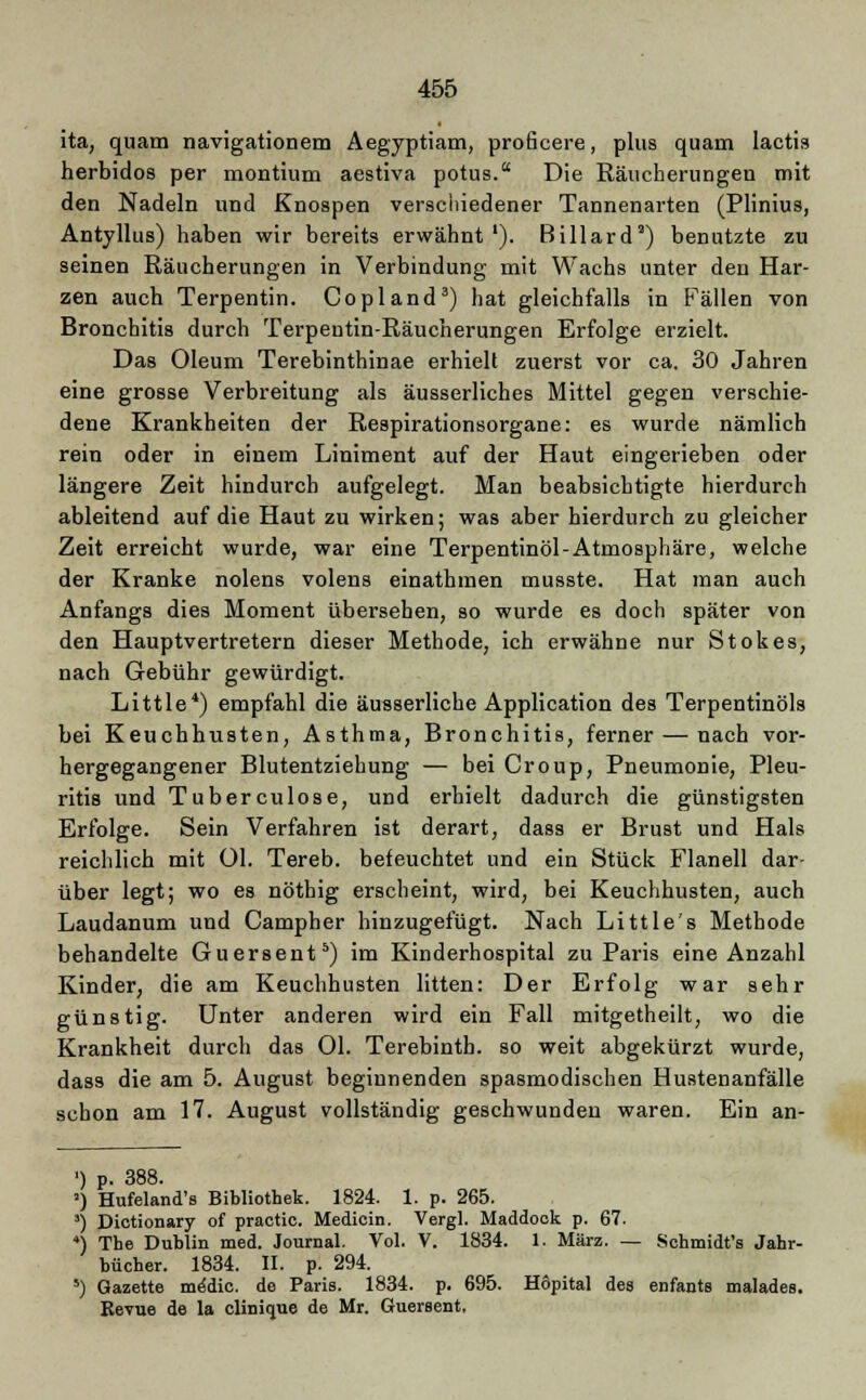 ita, quam navigationem Aegyptiam, proficere, plus quam lactis herbidos per montium aestiva potus. Die Räucherungen mit den Nadeln und Knospen verschiedener Tannenarten (Plinius, Antyllus) haben wir bereits erwähnt '). Billard') benutzte zu seinen Räucherungen in Verbindung mit Wachs unter den Har- zen auch Terpentin. Copland3) hat gleichfalls in Fällen von Bronchitis durch Terpentin-Räucherungen Erfolge erzielt. Das Oleum Terebinthinae erhielt zuerst vor ca. 30 Jahren eine grosse Verbreitung als äusserliches Mittel gegen verschie- dene Krankheiten der Respirationsorgane: es wurde nämlich rein oder in einem Liniment auf der Haut eingerieben oder längere Zeit hindurch aufgelegt. Man beabsichtigte hierdurch ableitend auf die Haut zu wirken; was aber hierdurch zu gleicher Zeit erreicht wurde, war eine Terpentinöl-Atmosphäre, welche der Kranke nolens volens einathmen musste. Hat man auch Anfangs dies Moment übersehen, so wurde es doch später von den Hauptvertretern dieser Methode, ich erwähne nur Stokes, nach Gebühr gewürdigt. Little4) empfahl die äusserliche Application des Terpentinöls bei Keuchhusten, Asthma, Bronchitis, ferner — nach vor- hergegangener Blutentziehung — bei Croup, Pneumonie, Pleu- ritis und Tuberculose, und erhielt dadurch die günstigsten Erfolge. Sein Verfahren ist derart, dass er Brust und Hals reichlich mit Ol. Tereb. befeuchtet und ein Stück Flanell dar- über legt; wo es nöthig erscheint, wird, bei Keuchhusten, auch Laudanum und Campher hinzugefügt. Nach Little's Methode behandelte Guersent5) im Kinderhospital zu Paris eine Anzahl Kinder, die am Keuchhusten litten: Der Erfolg war sehr günstig. Unter anderen wird ein Fall mitgetheilt, wo die Krankheit durch das Ol. Terebinth. so weit abgekürzt wurde, dass die am 5. August beginnenden spasmodischen Hustenanfälle schon am 17. August vollständig geschwunden waren. Ein an- ') p. 388. ') Hufeland's Bibliothek. 1824. 1. p. 265. 3) Dictionary of practic. Medicin. Vergl. Maddock p. 67. ) The Dublin med. Journal. Vol. V. 1834. 1. März. — Schmidt's Jahr- bücher. 1834. II. p. 294. 5) Gazette me'dic. de Paris. 1834. p. 695. Hopital des enfants malades. Kevue de la clinique de Mr. Guersent,