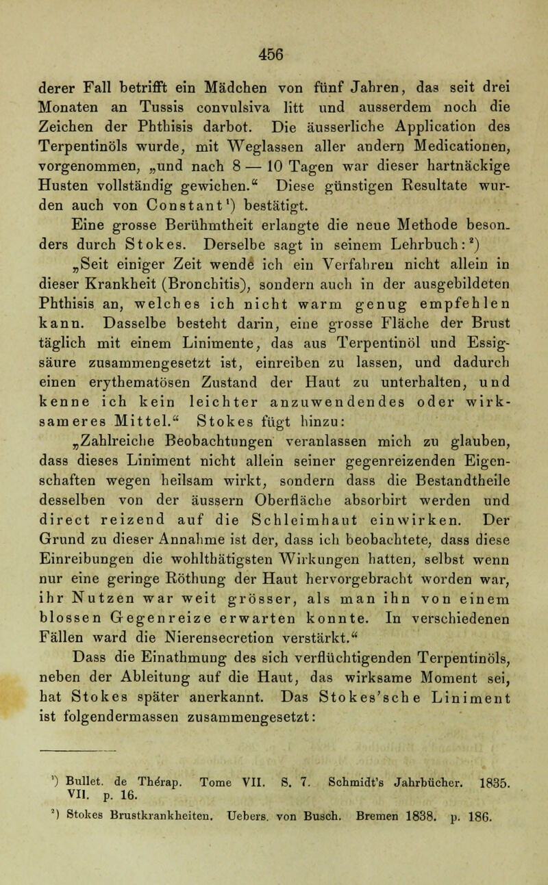 derer Fall betrifft ein Mädchen von fünf Jahren, das seit drei Monaten an Tussis convulsiva litt und ausserdem noch die Zeichen der Phthisis darbot. Die äusserliche Application des Terpentinöls wurde, mit Weglassen aller andern Medicationen, vorgenommen, „und nach 8 — 10 Tagen war dieser hartnäckige Husten vollständig gewichen. Diese günstigen Resultate wur- den auch von Constant1) bestätigt. Eine grosse Berühmtheit erlangte die neue Methode beson. ders durch Stokes. Derselbe sagt in seinem Lehrbuch:2) „Seit einiger Zeit wende ich ein Verfahren nicht allein in dieser Krankheit (Bronchitis), sondern auch in der ausgebildeten Phthisis an, welches ich nicht warm genug empfehlen kann. Dasselbe besteht darin, eine grosse Fläche der Brust täglich mit einem Linimente, das aus Terpentinöl und Essig- säure zusammengesetzt ist, einreiben zu lassen, und dadurch einen erythematösen Zustand der Haut zu unterhalten, und kenne ich kein leichter anzuwendendes oder wirk- sameres Mittel. Stokes fügt hinzu: „Zahlreiche Beobachtungen veranlassen mich zu glauben, dass dieses Liniment nicht allein seiner gegenreizenden Eigen- schaften wegen heilsam wirkt, sondern dass die Bestandtheile desselben von der äussern Oberfläche absorbirt werden und direct reizend auf die Schleimhaut einwirken. Der Grund zu dieser Annahme ist der, dass ich beobachtete, dass diese Einreibungen die wohlthätigsten Wirkungen hatten, selbst wenn nur eine geringe Röthung der Haut hervorgebracht worden war, ihr Nutzen war weit grösser, als man ihn von einem blossen Gegenreize erwarten konnte. In verschiedenen Fällen ward die Nierensecretion verstärkt. Dass die Einathmung des sich verflüchtigenden Terpentinöls, neben der Ableitung auf die Haut, das wirksame Moment sei, hat Stokes später anerkannt. Das Stokes'sche Liniment ist folgendermassen zusammengesetzt: ') Bullet, de The'rap. Tome VII. S. 7. Schmidt's Jahrbücher. 1835. VII. p. 16. ') Stokes Brustkrankheiten. Uebers. von Busch. Bremen 1838. p. 186.