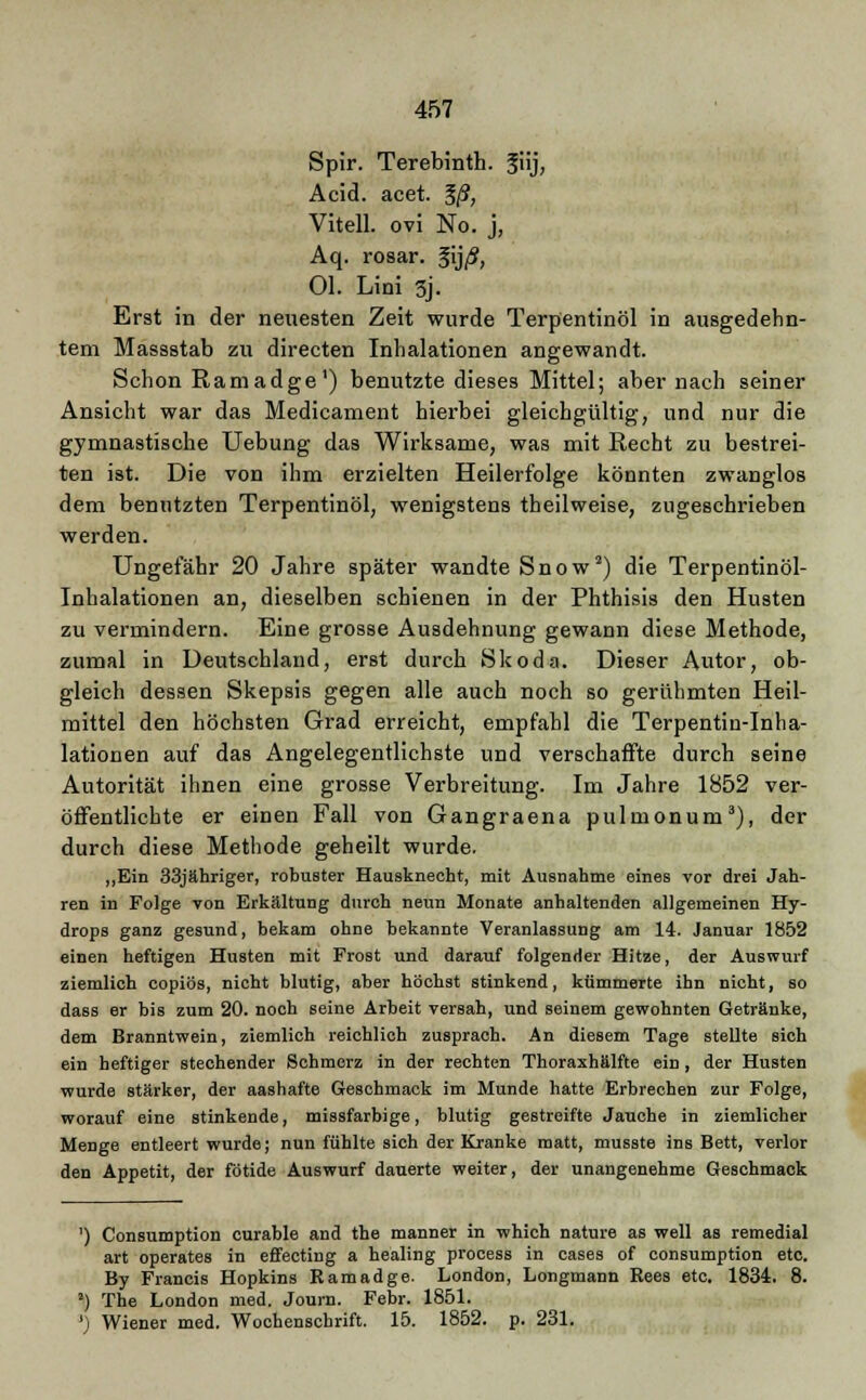 Spir. Terebinth. Jiij, Acid. acet. ?/?, Vitell. ovi No. j, Aq. rosar. §ij/5, Ol. Lini 3j. Erst in der neuesten Zeit wurde Terpentinöl in ausgedehn- tem Massstab zu directen Inhalationen angewandt. Schon Ramadge1) benutzte dieses Mittel; aber nach seiner Ansicht war das Medicament hierbei gleichgültig, und nur die gymnastische Uebung das Wirksame, was mit Recht zu bestrei- ten ist. Die von ihm erzielten Heilerfolge könnten zwanglos dem benutzten Terpentinöl, wenigstens theilweise, zugeschrieben werden. Ungefähr 20 Jahre später wandte Snow2) die Terpentinöl- Inhalationen an, dieselben schienen in der Phthisis den Husten zu vermindern. Eine grosse Ausdehnung gewann diese Methode, zumal in Deutschland, erst durch Skoda. Dieser Autor, ob- gleich dessen Skepsis gegen alle auch noch so gerühmten Heil- mittel den höchsten Grad erreicht, empfahl die Terpentin-Inha- lationen auf das Angelegentlichste und verschaffte durch seine Autorität ihnen eine grosse Verbreitung. Im Jahre 1852 ver- öffentlichte er einen Fall von Gangraena pulmonum3), der durch diese Methode geheilt wurde. „Ein 33jähriger, robuster Hausknecht, mit Ausnahme eines vor drei Jah- ren in Folge von Erkältung durch neun Monate anhaltenden allgemeinen Hy- drops ganz gesund, bekam ohne bekannte Veranlassung am 14. Januar 1852 einen heftigen Husten mit Frost und darauf folgender Hitze, der Auswurf ziemlich copibs, nicht blutig, aber höchst stinkend, kümmerte ihn nicht, so dass er bis zum 20. noch seine Arbeit versah, und seinem gewohnten Getränke, dem Branntwein, ziemlich reichlich zusprach. An diesem Tage stellte sich ein heftiger stechender Schmerz in der rechten Thoraxhälfte ein, der Husten wurde stärker, der aashafte Geschmack im Munde hatte Erbrechen zur Folge, worauf eine stinkende, missfarbige, blutig gestreifte Jauche in ziemlicher Menge entleert wurde; nun fühlte sich der Kranke matt, musste ins Bett, verlor den Appetit, der fötide Auswurf dauerte weiter, der unangenehme Geschmack ') Consumption curable and the manner in which natnre as well as remedial art operates in effecting a healing process in cases of consumption etc. By Francis Hopkins Ramadge. London, Longmann Eees etc. 1834. 8. ') The London med. Journ. Febr. 1851. ') Wiener med. Wochenschrift. 15. 1852. p. 231.