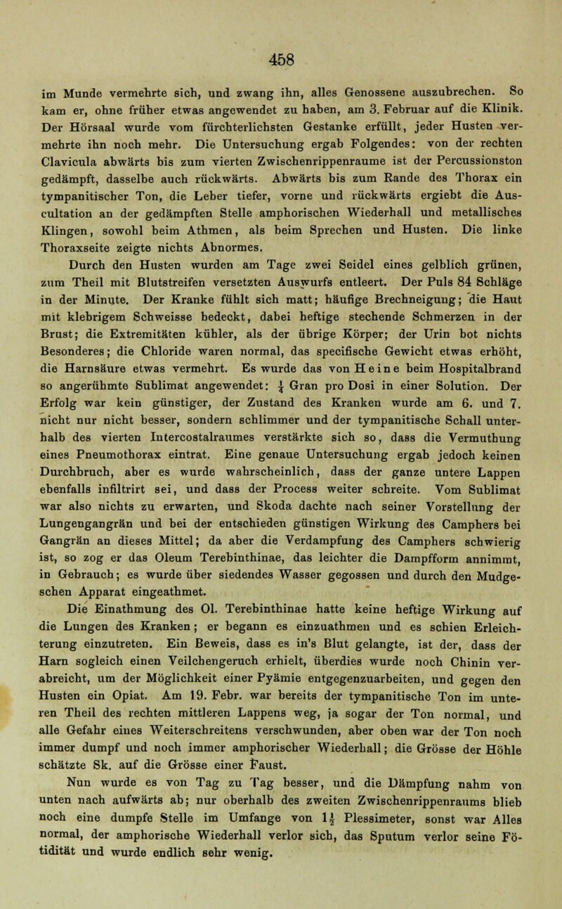 im Munde vermehrte 6ich, und zwang ihn, alles Genossene auszubrechen. So kam er, ohne früher etwas angewendet zu haben, am 3. Februar auf die Klinik. Der Hörsaal wurde vom fürchterlichsten Gestanke erfüllt, jeder Husten ver- mehrte ihn noch mehr. Die Untersuchung ergab Folgendes: von der rechten Clavicula abwärts bis zum vierten Zwischenrippenraume ist der Percussionston gedämpft, dasselbe auch rückwärts. Abwärts bis zum Rande des Thorax ein tympanitischer Ton, die Leber tiefer, vorne und rückwärts ergiebt die Aus- cultation an der gedämpften Stelle amphorischen Wiederhall und metallisches Klingen, sowohl beim Athmen, als beim Sprechen und Husten. Die linke Thoraxseite zeigte nichts Abnormes. Durch den Husten wurden am Tage zwei Seidel eines gelblich grünen, zum Theil mit Blutstreifen versetzten Auswurfs entleert. Der Puls 84 Schläge in der Minute. Der Kranke fühlt sich matt; häufige Brechneigung; die Haut mit klebrigem Schweisse bedeckt, dabei heftige stechende Schmerzen in der Brust; die Extremitäten kühler, als der übrige Körper; der Urin bot nichts Besonderes; die Chloride waren normal, das speciflsche Gewicht etwas erhöht, die Harnsäure etwas vermehrt. Es wurde das von Heine beim Hospitalbrand so angerühmte Sublimat angewendet: \ Gran pro Dosi in einer Solution. Der Erfolg war kein günstiger, der Zustand des Kranken wurde am 6. und 7. nicht nur nicht besser, sondern schlimmer und der tympanitische Schall unter- halb des vierten Iutercostalraumes verstärkte sich so, dass die Vermuthung eines Pneumothorax eintrat. Eine genaue Untersuchung ergab jedoch keinen Durchbruch, aber es wurde wahrscheinlich, dass der ganze untere Lappen ebenfalls inflltrirt sei, und dass der Process weiter schreite. Vom Sublimat war also nichts zu erwarten, und Skoda dachte nach seiner Vorstellung der Lungengangrän und bei der entschieden günstigen Wirkung des Camphers bei Gangrän an dieses Mittel; da aber die Verdampfung des Camphers schwierig ist, so zog er das Oleum Terebinthinae, das leichter die Dampfform annimmt, in Gebrauch; es wurde über siedendes Wasser gegossen und durch den Mudge- schen Apparat eingeathmet. Die Einathmung des Ol. Terebinthinae hatte keine heftige Wirkung auf die Lungen des Kranken; er begann es einzuathmen und es schien Erleich- terung einzutreten. Ein Beweis, dass es in's Blut gelangte, ist der, dass der Harn sogleich einen Veilchengeruch erhielt, überdies wurde noch Chinin ver- abreicht, um der Möglichkeit einer Pyämie entgegenzuarbeiten, und gegen den Husten ein Opiat. Am 19. Febr. war bereits der tympanitische Ton im unte- ren Theil des rechten mittleren Lappens weg, ja sogar der Ton normal, und alle Gefahr eines Weiterschreitens verschwunden, aber oben war der Ton noch immer dumpf und noch immer amphorischer Wiederhall; die Grösse der Höhle schätzte Sk. auf die Grösse einer Faust. Nun wurde es von Tag zu Tag besser, und die Dämpfung nahm von unten nach aufwärts ab; nur oberhalb des zweiten Zwischenrippenraums blieb noch eine dumpfe Stelle im Umfange von 1| Plessimeter, sonst war Alles normal, der amphorische Wiederhall verlor sich, das Sputum verlor seine Fö- tidität und wurde endlich sehr wenig.
