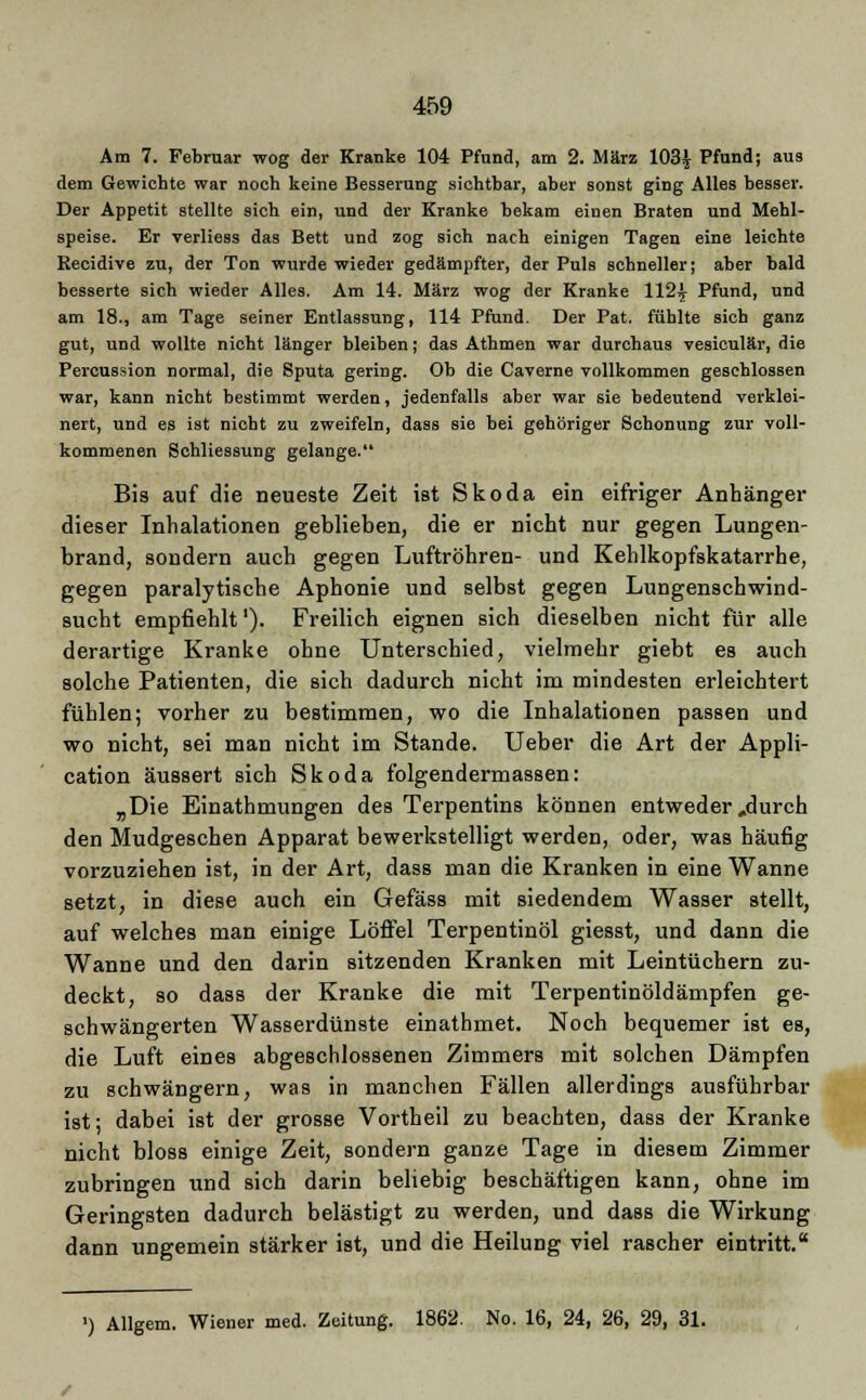Am 7. Februar wog der Kranke 104 Pfund, am 2. März 103^ Pfund; aus dem Gewichte war noch keine Besserung sichtbar, aber sonst ging Alles besser. Der Appetit stellte sich ein, und der Kranke bekam einen Braten und Mehl- speise. Er verliess daB Bett und zog sich nach einigen Tagen eine leichte Recidive zu, der Ton wurde wieder gedämpfter, der Puls schneller; aber bald besserte sich wieder Alles. Am 14. März wog der Kranke 112^ Pfund, und am 18., am Tage seiner Entlassung, 114 Pfund. Der Pat. fühlte sich ganz gut, und wollte nicht länger bleiben; das Athmen war durchaus vesiculär, die Percussion normal, die Sputa gering. Ob die Caverne vollkommen geschlossen war, kann nicht bestimmt werden, jedenfalls aber war sie bedeutend verklei- nert, und es ist nicht zu zweifeln, dass sie bei gehöriger Schonung zur voll- kommenen Schliessung gelange. Bis auf die neueste Zeit ist Skoda ein eifriger Anhänger dieser Inhalationen geblieben, die er nicht nur gegen Lungen- brand, sondern auch gegen Luftröhren- und Kehlkopfskatarrhe, gegen paralytische Aphonie und selbst gegen Lungenschwind- sucht empfiehlt'). Freilich eignen sich dieselben nicht für alle derartige Kranke ohne Unterschied, vielmehr giebt es auch solche Patienten, die sich dadurch nicht im mindesten erleichtert fühlen; vorher zu bestimmen, wo die Inhalationen passen und wo nicht, sei man nicht im Stande. Ueber die Art der Appli- cation äussert sich Skoda folgendermassen: „Die Einathmungen des Terpentins können entweder ,durch den Mudgeschen Apparat bewerkstelligt werden, oder, was häufig vorzuziehen ist, in der Art, dass man die Kranken in eine Wanne setzt, in diese auch ein Gefäss mit siedendem Wasser stellt, auf welches man einige Löffel Terpentinöl giesst, und dann die Wanne und den darin sitzenden Kranken mit Leintüchern zu- deckt, so dass der Kranke die mit Terpentinöldämpfen ge- schwängerten Wasserdünste einathmet. Noch bequemer ist es, die Luft eines abgeschlossenen Zimmers mit solchen Dämpfen zu schwängern, was in manchen Fällen allerdings ausführbar ist; dabei ist der grosse Vortheil zu beachten, dass der Kranke nicht bloss einige Zeit, sondern ganze Tage in diesem Zimmer zubringen und sich darin beliebig beschäftigen kann, ohne im Geringsten dadurch belästigt zu werden, und dass die Wirkung dann ungemein stärker ist, und die Heilung viel rascher eintritt. ') Allgem. Wiener med. Zeitung. 1862. No. 16, 24, 26, 29, 31.