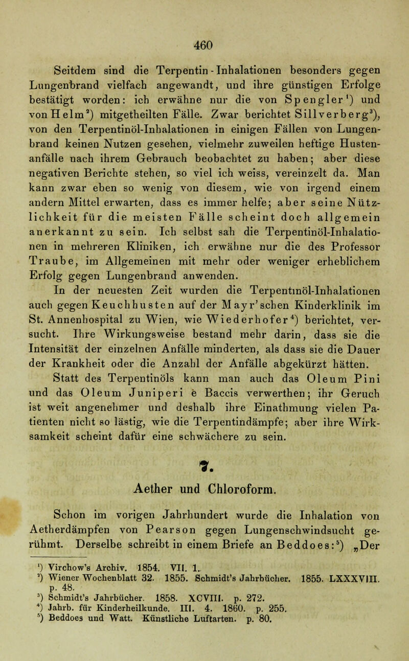 Seitdem sind die Terpentin - Inhalationen besonders gegen Lungenbrand vielfach angewandt, und ihre günstigen Erfolge bestätigt worden: ich erwähne nur die von Spengler') und vonHelm') mitgetheilten Fälle. Zwar berichtet Sillverberg3), von den Terpentinöl-Inhalationen in einigen Fällen von Lungen- brand keinen Nutzen gesehen, vielmehr zuweilen heftige Husten- anfälle nach ihrem Gebrauch beobachtet zu haben; aber diese negativen Berichte stehen, so viel ich weiss, vereinzelt da. Man kann zwar eben so wenig von diesem, wie von irgend einem andern Mittel erwarten, dass es immer helfe; aber seine Nütz- lichkeit für die meisten Fälle scheint doch allgemein anerkannt zu sein. Ich selbst sah die Terpentinöl-Inhalatio- nen in mehreren Kliniken, ich erwähne nur die des Professor Traube, im Allgemeinen mit mehr oder weniger erheblichem Erfolg gegen Lungenbrand anwenden. In der neuesten Zeit wurden die Terpentinöl-Inhalationen auch gegen Keuchhusten auf der Mayr'schen Kinderklinik im St. Annenhospital zu Wien, wie Wiederhofer4) berichtet, ver- sucht. Ihre Wirkungsweise bestand mehr darin, dass sie die Intensität der einzelnen Anfälle minderten, als dass sie die Dauer der Krankheit oder die Anzahl der Anfälle abgekürzt hätten. Statt des Terpentinöls kann man auch das Oleum Pini und das Oleum Juniperi e Baccis verwerthen; ihr Geruch ist weit angenehmer und deshalb ihre Einathmung vielen Pa- tienten nicht so lästig, wie die Terpentindämpfe; aber ihre Wirk- samkeit scheint dafür eine schwächere zu sein. 7. Aether und Chloroform. Schon im vorigen Jahrhundert wurde die Inhalation von Aetherdämpfen von Pearson gegen Lungenschwindsucht ge- rühmt. Derselbe schreibt in einem Briefe anBeddoes:5) „Der ') Virchow's Arohiv. 1854. VII. 1. a) Wiener Wochenblatt 32. 1855. Schmidt's Jahrbücher. 1855. LXXXVIII. p. 48. 3) Schmidt's Jahrbücher. 1858. XCVIII. p. 272. ) Jahrb. für Kinderheilkunde. III. 4. 1860. p. 255. 5) Beddoes und Watt. Künstliche Luftarten, p. 80.