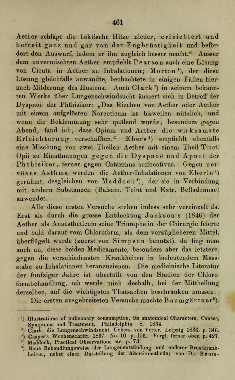 Aether schlägt die hektische Hitze nieder, erleichtert und befreit ganz und gar von der Engbrüstigkeit und beför- dert den Auswurf, indem er ihn zugleich besser macht. Ausser dem unvermischten Aether empfiehlt Pearson auch eine Lösung von Cicuta in Aether zu Inhalationen; Morton '), der diese Lösung gleichfalls anwandte, beobachtete in einigen Fällen hier- nach Milderung des Hustens. Auch Clark2) in seinem bekann- ten Werke über Lungenschwindsucht äussert sich in Betreff der Dyspnoe der Phthisiker: „Das Riechen von Aether oder Aether mit einem aufgelösten Narcoticum ist bisweilen nützlich, und wenn die Beklemmung sehr quälend wurde, besonders gegen Abend, fand ich, dass Opium und Aether die wirksamste Erleichterung verschafften. Ebers3) empfiehlt ebenfalls eine Mischung von zwei Theilen Aether mit einem Theil Tinct. Opii zu Einathmungen gegen die Dyspnoe und Apnoe der Phthisiker, ferner gegen Catarrhus suffocativus. Gegen ner- vöses Asthma werden die Aether-Inhalationen vonEberle4) gerühmt, desgleichen von M ad dock4), der sie in Verbindung mit andern Substanzen (Balsam. Tolut und Extr. Belladonnae) anwendet. Alle diese ersten Versuche stehen indess sehr vereinzelt da. Erst als durch die grosse Entdeckung Jackson's (184G) der Aether als Anaestheticum seine Triumphe in der Chirurgie feierte und bald darauf vom Chloroform, als dem vorzüglicheren Mittel, überflügelt wurde (zuerst von Simpson benutzt), da fing man aucli an, diese beiden Medicamente, besonders aber das letztere, gegen die verschiedensten Krankheiten in bedeutendem Mass- stabe zu Inhalationen heranzuziehen. Die medicinische Literatur der fünfziger Jahre ist überfüllt von den Studien der Chloro formbehandlung, ich'werde mich deshalb, bei der Mittheilung derselben, auf die wichtigsten Thatsachen beschränken müssen. Die ersten ausgebreiteten Versuche machte Baumgärtner5). ') Illustrations of pulmonary consumption, its anatomical Characters, Causes, Symptoms and Treatment. Philadelphia. 8. 1834. 2) Clark, die Lungenschwindsucht. Uebers. von Vetter. Leipzig 1836. p. 346. ') Casper's Wochenschrift. 1837. No. 10. p. 156. Vergl. ferner oben p. 427. 4) Maddock, Practical Observations etc. p. 73. 5) Neue Behandhingsweise der Lungenentzündung und anderer Brustkrank- heiten, nebst einer Darstellung der Abortivmethode; von Dr. Baum-