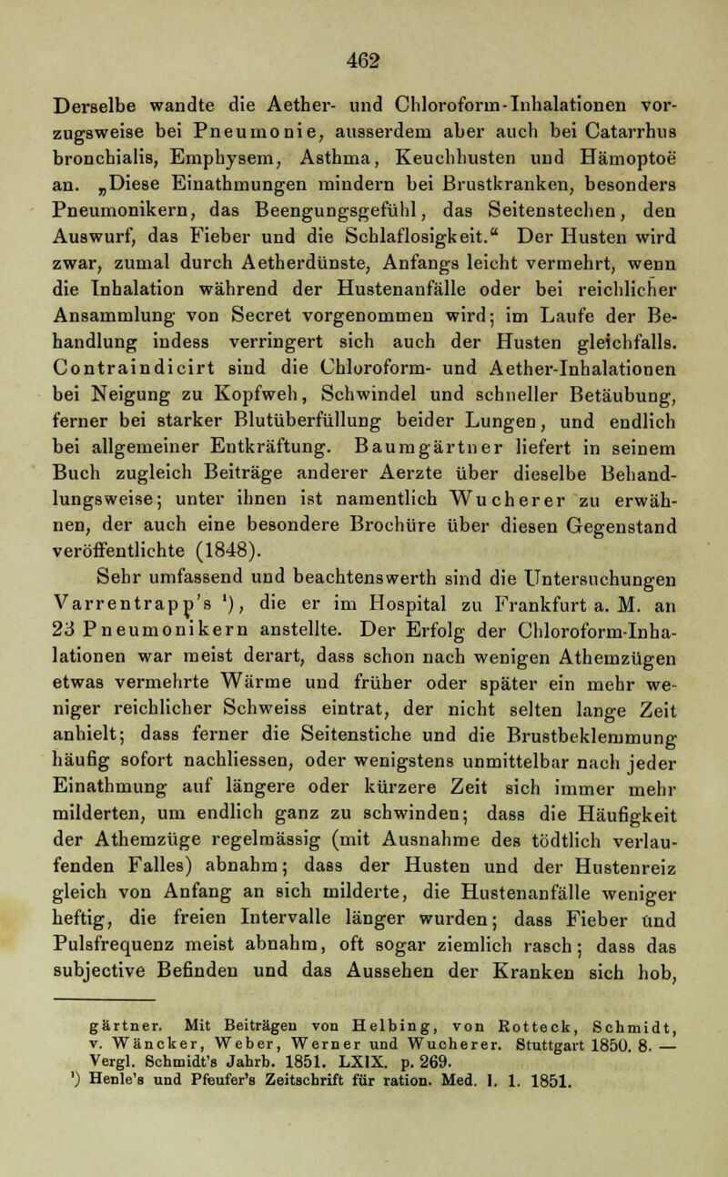 Derselbe wandte die Aether- und Chloroform-Inhalationen vor- zugsweise bei Pneumonie, ausserdem aber auch bei Catarrhus bronchialis, Emphysem, Asthma, Keuchhusten und Hämoptoe an. „Diese Einathmungen mindern bei Brustkranken, besonders Pneumonikern, das Beengungsgefühl, das Seitenstechen, den Auswurf, das Fieber und die Schlaflosigkeit. Der Husten wird zwar, zumal durch Aetherdünste, Anfangs leicht vermehrt, wenn die Inhalation während der Hustenanfälle oder bei reichlicher Ansammlung von Secret vorgenommen wird; im Laufe der Be- handlung indess verringert sich auch der Husten gleichfalls. Contraindicirt sind die Chloroform- und Aether-Inhalationen bei Neigung zu Kopfweh, Schwindel und schneller Betäubung, ferner bei starker Blutüberfüllung beider Lungen, und endlich bei allgemeiner Entkräftung. Baumgärtner liefert in seinem Buch zugleich Beiträge anderer Aerzte über dieselbe Behand- lungsweise; unter ihnen ist namentlich Wucherer zu erwäh- nen, der auch eine besondere Brochüre über diesen Gegenstand veröffentlichte (1848). Sehr umfassend und beachtenswerth sind die Untersuchungen Varrentrapp's '), die er im Hospital zu Frankfurt a. M. an 23 Pneumonikern anstellte. Der Erfolg der Chloroform-Inha- lationen war meist derart, dass schon nach wenigen Athemzügen etwas vermehrte Wärme und früher oder später ein mehr we- niger reichlicher Schweiss eintrat, der nicht selten lange Zeit anhielt; dass ferner die Seitenstiche und die Brustbeklemmung- häufig sofort nachliessen, oder wenigstens unmittelbar nach jeder Einathmung auf längere oder kürzere Zeit sich immer mehr milderten, um endlich ganz zu schwinden; dass die Häufigkeit der Athemzüge regelmässig (mit Ausnahme des tödtlich verlau- fenden Falles) abnahm; dass der Husten und der Hustenreiz gleich von Anfang an sich milderte, die Hustenanfälle weniger heftig, die freien Intervalle länger wurden; dass Fieber und Pulsfrequenz meist abnahm, oft sogar ziemlich rasch; dass das subjective Befinden und das Aussehen der Kranken sich hob, gärtner. Mit Beiträgen von Helbing, von Eotteck, Schmidt, v. Wäncker, Weber, Werner und Wucherer. Stuttgart 1850. 8. — Vergl. Schmidt's Jahrb. 1851. LXIX. p. 269. ') Henle's und Pfeufer's Zeitschrift für ration. Med. I. 1. 1851.