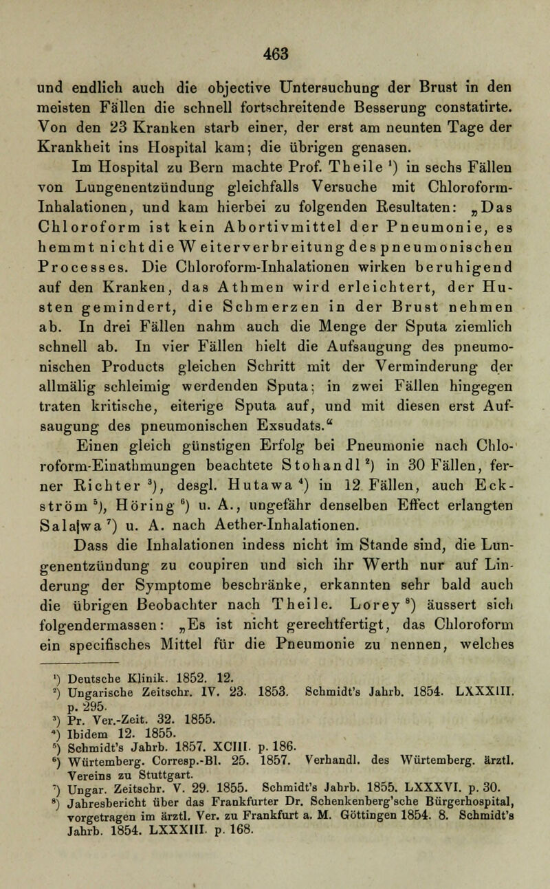 und endlich auch die objective Untersuchung der Brust in den meisten Fällen die schnell fortschreitende Besserung constatirte. Von den 23 Kranken starb einer, der erst am neunten Tage der Krankheit ins Hospital kam; die übrigen genasen. Im Hospital zu Bern machte Prof. Theile ') in sechs Fällen von Lungenentzündung gleichfalls Versuche mit Chloroform- Inhalationen, und kam hierbei zu folgenden Resultaten: „Das Chloroform ist kein Abortivmittel der Pneumonie, es hemmt ni cht die Weiterverbreitung des pneumonischen Processes. Die Chloroform-Inhalationen wirken beruhigend auf den Kranken, das Athmen wird erleichtert, der Hu- sten gemindert, die Schmerzen in der Brust nehmen ab. In drei Fällen nahm auch die Menge der Sputa ziemlich schnell ab. In vier Fällen hielt die Aufsaugung des pneumo- nischen Products gleichen Schritt mit der Verminderung der allmälig schleimig werdenden Sputa; in zwei Fällen hingegen traten kritische, eiterige Sputa auf, und mit diesen erst Auf- saugung des pneumonischen Exsudats. Einen gleich günstigen Erfolg bei Pneumonie nach Chlo- roform-Einathmungen beachtete Stohandl2) in 30 Fällen, fer- ner Richter3), desgl. Hutawa 4) in 12 Fällen, auch Eck- ström 5j, Höring 6) u. A., ungefähr denselben Effect erlangten Salajwa 7) u. A. nach Aether-Inhalationen. Dass die Inhalationen indess nicht im Stande sind, die Lun- genentzündung zu coupiren und sich ihr Werth nur auf Lin- derung der Symptome beschränke, erkannten sehr bald auch die übrigen Beobachter nach Theile. Lorey 8) äussert sich folgendermassen: „Es ist nicht gerechtfertigt, das Chloroform ein specifisches Mittel für die Pneumonie zu nennen, welches ') Deutsche Klinik. 1852. 12. *) Ungarische Zeitschr. IV. 23. 1853. Schmidt's Jahrb. 1854. LXXX1II. p. 295. 3) Pr. Ver.-Zeit. 32. 1855. ) Ibidem 12. 1855. 5) Schmidt's Jahrb. 1857. XCHI. p. 186. 6) Würtemberg. Corresp.-Bl. 25. 1857. Verhandl. des Würtemberg. ärztl. Vereins zu Stuttgart. :) Ungar. Zeitschr. V. 29. 1855. Schmidt's Jahrb. 1855. LXXXVI. p. 30. 8) Jahresbericht über das Frankfurter Dr. Schenkenberg'sche Bürgerhospital, vorgetragen im ärztl. Ver. zu Frankfurt a. M. Göttingen 1854. 8. Schmidt's Jahrb. 1854. LXXXIII. p. 168.