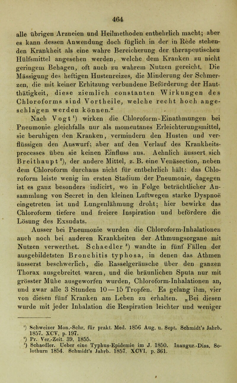 alle übrigen Arzneien und Heilmethoden entbehrlich macht; aber es kann dessen Anwendung doch füglich in der in Rede stehen- den Krankheit als eine wahre Bereicherung der therapeutischen Hülfsmittel angesehen werden, welche dem Kranken zu nicht geringem Behagen, oft auch zu wahrem Nutzen gereicht. Die Mässigung des heftigen Hustenreizes, die Minderung der Schmer- zen, die mit keiner Erhitzung verbundene Beförderung der Haut- thätigkeit, diese ziemlich constanten Wirkungen des Chloroforms sind Vortheile, welche recht hoch ange- schlagen werden können. Nach Vogt1) wirken die Chloroform-Einathmungen bei Pneumonie gleichfalls nur als momentanes Erleichterungsmittel, sie beruhigen den Kranken, vermindern den Husten und ver- flüssigen den Auswurf; aber auf den Verlauf des Krankheits- processes üben sie keinen Einfluss aus. Aehnlich äussert sich Breithaupt2), der andere Mittel, z. B. eine Venäsection, neben dem Chloroform durchaus nicht für entbehrlich hält: das Chlo- roform leiste wenig im ersten Stadium der Pneumonie, dagegen ist es ganz besonders indicirt, wo in Folge beträchtlicher An- sammlung von Secret in den kleinen Luftwegen starke Dyspnoe' eingetreten ist und Lungenlähmung droht; hier bewirke das Chloroform tiefere und freiere Inspiration und befördere die Lösung des Exsudats. Ausser bei Pneumonie wurden die Chloroform-Inhalationen auch noch bei anderen Krankheiten der Athmungsorgane mit Nutzen verwerthet. Schaedler 3) wandte in fünf Fällen der ausgebildetsten Bronchitis typhosa, in denen das Atomen äusserst beschwerlich, die Rasselgeräusche über den ganzen Thorax ausgebreitet waren, und die bräunlichen Sputa nur mit grösster Mühe ausgeworfen wurden, Chloroform-Inhalationen an, und zwar alle 3 Stunden 10—15 Tropfen. Es gelang ihm, vier von diesen fünf Kranken am Leben zu erhalten. „Bei diesen wurde mit jeder Inhalation die Respiration leichter und weniger ') Schweizer Mon.-Schr. für prakt. Med. 1856 Aug. u. Sept. Schmidt's Jahrb. 1857. XCV. p. 197. ') Pr. Ver.-Zeit. 39. 1855. ') Schaedler. Ueher eine Typhus-Epidemie im J. 1850. Inaugur.-Diss. So- lothum 1854. Schmidt's Jahrb. 1857. XCVI. p. 361.