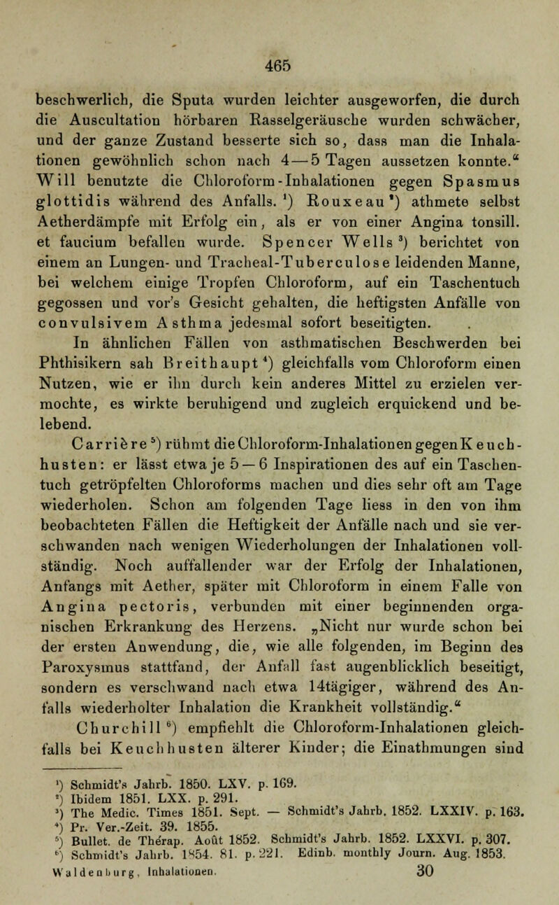 beschwerlich, die Sputa wurden leichter ausgeworfen, die durch die Auscultation hörbaren Rasselgeräusche wurden schwächer, und der ganze Zustand besserte sich so, dass man die Inhala- tionen gewöhnlich schon nach 4 — 5 Tagen aussetzen konnte. Will benutzte die Chloroform-Inhalationen gegen Spasmus glottidis während des Anfalls.') Rouxeau) athmete selbst Aetherdämpfe mit Erfolg ein, als er von einer Angina tonsill. et faucium befallen wurde. Spencer Wells3) berichtet von einem an Lungen- und Tracheal-Tuberculose leidenden Manne, bei welchem einige Tropfen Chloroform, auf ein Taschentuch gegossen und vor's Gesicht gehalten, die heftigsten Anfälle von convulsivem A sthma jedesmal sofort beseitigten. In ähnlichen Fällen von asthmatischen Beschwerden bei Phthisikern sah Breithaupt4) gleichfalls vom Chloroform einen Nutzen, wie er ihn durch kein anderes Mittel zu erzielen ver- mochte, es wirkte beruhigend und zugleich erquickend und be- lebend. C ar ri e r e 5) rühmt die Chloroform-Inhalationen gegenK e u ch - husten: er lässt etwa je 5—-6 Inspirationen des auf ein Taschen- tuch getröpfelten Chloroforms machen und dies sehr oft am Tage wiederholen. Schon am folgenden Tage Hess in den von ihm beobachteten Fällen die Heftigkeit der Anfälle nach und sie ver- schwanden nach wenigen Wiederholungen der Inhalationen voll- ständig. Noch auffallender war der Erfolg der Inhalationen, Anfangs mit Aether, später mit Chloroform in einem Falle von Angina pectoris, verbunden mit einer beginnenden orga- nischen Erkrankung des Herzens. „Nicht nur wurde schon bei der ersten Anwendung, die, wie alle folgenden, im Beginn des Paroxysinus stattfand, der Anfall fast augenblicklich beseitigt, sondern es verschwand nach etwa 14tägiger, während des An- falls wiederholter Inhalation die Krankheit vollständig. Churchill6) empfiehlt die Chloroform-Inhalationen gleich- falls bei Keuchhusten älterer Kinder; die Einathmungen sind ') Schmidt'* Jahrb. 1850. LXV. p. 169. ') Ibidem 1851. LXX. p. 291. ') The Medic. Times 1851. Sept. — Schmidt's Jahrb. 1852. LXXIV. p. 163. 4) Pr. Ver.-Zeit. 39. 1855. 5) Bullet, de Therap. Aoüt 1852. Schmidt's Jahrb. 1852. LXXVI. p. 307. ') Schmidt's Jahrb. 1^54. 81. p. 221. Edinb. monthly Journ. Aug. 1853. Waiden Ij urg , Inhalationen. 30