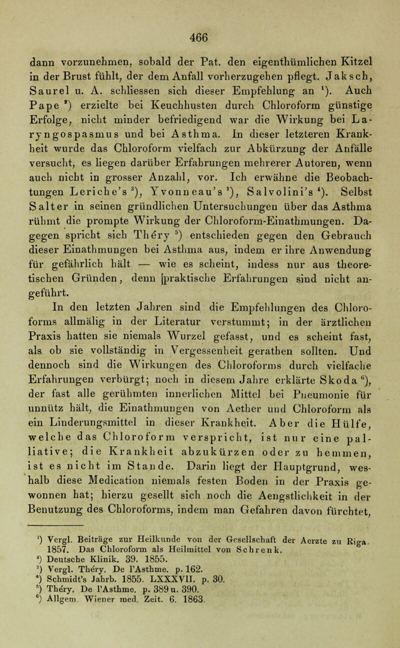 dann vorzunehmen, sobald der Pat. den eigentümlichen Kitzel in der Brust fühlt, der dem Anfall vorherzugehen pflegt. Jak seh, Saurel u. A. schliessen sich dieser Empfehlung an '). Auch Pape *) erzielte bei Keuchhusten durch Chloroform günstige Erfolge, nicht minder befriedigend war die Wirkung bei La- ryngospasnius und bei Asthma. In dieser letzteren Krank- heit wurde das Chloroform vielfach zur Abkürzung der Anfälle versucht, es liegen darüber Erfahrungen mehrerer Autoren, wenn auch nicht in grosser Anzahl, vor. Ich erwähne die Beobach- tungen Leriche's 3), Yvonn eau's'), Salvolini's 4). Selbst Salter in seinen gründlichen Untersuchungen über das Asthma rühmt die prompte Wirkung der Chloroform-Einathmungen. Da- gegen spricht sich The'ry 5) entschieden gegen den Gebrauch dieser Einathmungen bei Asthma aus, indem er ihre Anwendung für gefährlich hält — wie es scheint, indess nur aus theore- tischen Gründen, denn jpraktische Erfahrungen sind nicht an- geführt. In den letzten Jahren sind die Empfehlungen des Chloro- forms allmälig in der Literatur verstummt; in der ärztlichen Praxis hatten sie niemals Wurzel gefasst, und es scheint fast, als ob sie vollständig in Vergessenheit gerathen sollten. Und dennoch sind die Wirkungen des Chloroforms durch vielfache Erfahrungen verbürgt; noch in diesem Jahre erklärte Skoda °), der fast alle gerühmten innerlichen Mittel bei Pneumonie für unnütz hält, die Einathmungen von Aether und Chloroform als ein Linderungsmittel in dieser Krankheit. Aber die Hülfe, welche das Chloroform verspricht, ist nur eine pal- liative; die Krankheit abzukürzen oder zu hemmen, ist es nicht im Stande. Darin liegt der Hauptgrund, wes- halb diese Medication niemals festen Boden in der Praxis ge- wonnen hat; hierzu gesellt sich noch die Aengstlichkeit in der Benutzung des Chloroforms, indem man Gefahren davon fürchtet, ') Vergl. Beiträge zur Heilkunde von der Gesellschaft der Aerzte zu Riga. 1857. Das Chloroform als Heilmittel von Sehrenk. ') Deutsche Klinik. 39. 1855. ') Vergl. Thery. De l'Asthme. p. 162. *) Schmidt's Jahrb. 1855. LXXXV1I. p. 30. 5) The'ry. De l'Asthme. p. 389 u. 390. 6) Allgem Wiener med. Zeit. 6. 1863.