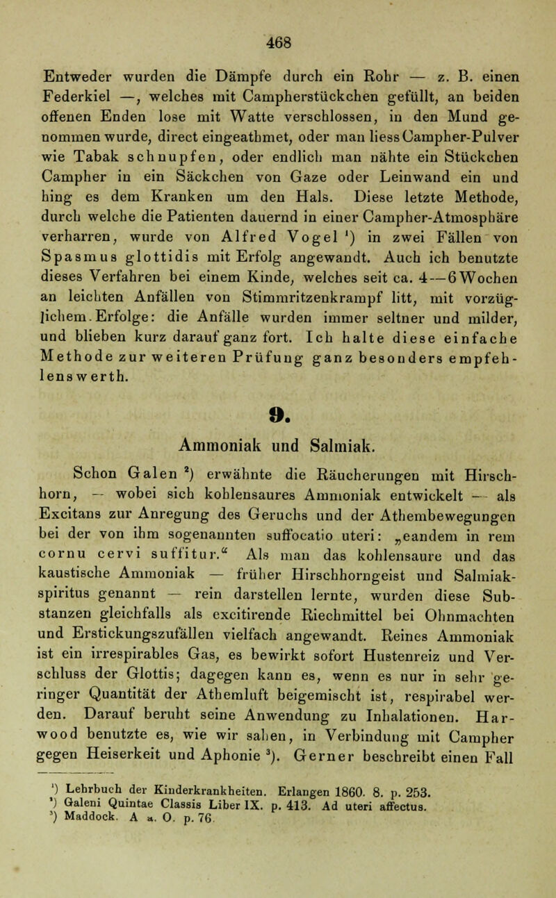 Entweder wurden die Dämpfe durch ein Rohr — z. B. einen Federkiel —, welches mit Campherstückchen gefüllt, an beiden offenen Enden lose mit Watte verschlossen, in den Mund ge- nommen wurde, direct eingeathmet, oder man Hess Campher-Pulver wie Tabak schnupfen, oder endlich man nähte ein Stückchen Campher in ein Säckchen von Gaze oder Leinwand ein und hing es dem Kranken um den Hals. Diese letzte Methode, durch welche die Patienten dauernd in einer Campher-Atmosphäre verharren, wurde von Alfred Vogel ') in zwei Fällen von Spasmus glottidis mit Erfolg angewandt. Auch ich benutzte dieses Verfahren bei einem Kinde, welches seit ca. 4— 6 Wochen an leichten Anfällen von Stimmritzenkrampf litt, mit vorzüg- lichem. Erfolge: die Anfälle wurden immer seltner und milder, und blieben kurz darauf ganz fort. Ich halte diese einfache Methode zur weiteren Prüfung ganz besonders empfeh- lens werth. 9. Ammoniak und Salmiak. Schon Galen 2) erwähnte die Räucherungen mit Hirsch- horn, — wobei sich kohlensaures Ammoniak entwickelt - als Excitans zur Anregung des Geruchs und der Athembewegungen bei der von ihm sogenannten suffocatio uteri: „eandem in rem cornu cervi suffitur. Als man das kohlensaure und das kaustische Ammoniak — früher Hirschhorngeist und Salmiak- spiritus genannt — rein darstellen lernte, wurden diese Sub- stanzen gleichfalls als excitirende Riechmittel bei Ohnmächten und Erstickungszufällen vielfach angewandt. Reines Ammoniak ist ein irrespirables Gas, es bewirkt sofort Hustenreiz und Ver- schluss der Glottis; dagegen kann es, wenn es nur in sehr Ge- ringer Quantität der Athemluft beigemischt ist, respirabel wer- den. Darauf beruht seine Anwendung zu Inhalationen. Har- wood benutzte es, wie wir sahen, in Verbindung mit Campher gegen Heiserkeit und Aphonie 3). Gerner beschreibt einen Fall ') Lehrbuch der Kinderkrankheiten. Erlangen 1860. 8. p. 253. ') öaleni Quintae Classis Liber IX. p. 413. Ad uteri affectus. 5) Maddock. A a. 0. p. 76.