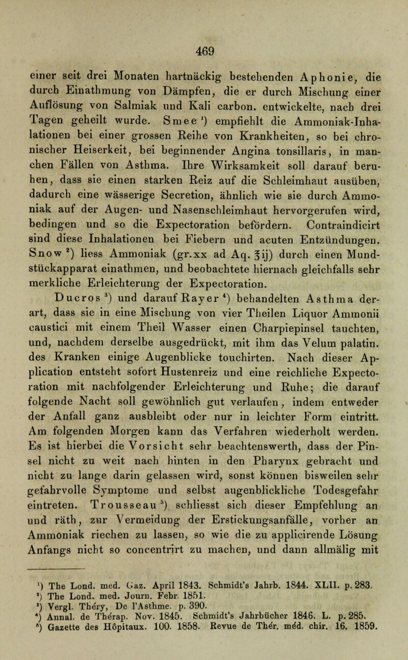 einer seit drei Monaten hartnäckig bestehenden Aphonie, die durch Einäthmung von Dämpfen, die er durch Mischung einer Auflösung von Salmiak und Kali carbon. entwickelte, nach drei Tagen geheilt wurde. Smee ') empfiehlt die Ammoniak-Inha- lationen bei einer grossen Reihe von Krankheiten, so bei chro- nischer Heiserkeit, bei beginnender Angina tonsillaris, in man- chen Fällen von Asthma. Ihre Wirksamkeit soll darauf beru- hen, dass sie einen starken Eeiz auf die Schleimhaut ausüben, dadurch eine wässerige Secretion, ähnlich wie sie durch Ammo- niak auf der Augen- und Nasenschleimhaut hervorgerufen wird, bedingen und so die Expectoration befördern. Contraindicirt sind diese Inhalationen bei Fiebern und acuten Entzündungen. Snow 2) liess Ammoniak (gr.xx ad Aq. fij) durch einen Mund- stückapparat einathmen, und beobachtete hiernach gleichfalls sehr merkliche Erleichterung der Expectoration. Ducros3) und darauf Ray er 4) behandelten Asthma der- art, dass sie in eine Mischung von vier Theilen Liquor Ammonii caustici mit einem Theil Wasser einen Charpiepinsel tauchten, und, nachdem derselbe ausgedrückt, mit ihm das Velum palatin. des Kranken einige Augenblicke touchirten. Nach dieser Ap- plication entsteht sofort Hustenreiz und eine reichliche Expecto- ration mit nachfolgender Erleichterung und Ruhe; die darauf folgende Nacht soll gewöhnlich gut verlaufen , indem entweder der Anfall ganz ausbleibt oder nur in leichter Form eintritt. Am folgenden Morgen kann das Verfahren wiederholt werden. Es ist hierbei die Vorsicht sehr beachtenswerth, dass der Pin- sel nicht zu weit nach hinten in den Pharynx gebracht und nicht zu lange darin gelassen wird, sonst können bisweilen sehr gefahrvolle Symptome und selbst augenblickliche Todesgefahr eintreten. Trousseau 5) schliesst sich dieser Empfehlung an und räth, zur Vermeidung der Erstickungsanfälle, vorher an Ammoniak riechen zu lassen, so wie die zu applicirende Lösung Anfangs nicht so concentrirt zu machen, und dann allmälig mit ') The Lond. med. Gaz. April 1843. Schmidt's Jahrb. 1844. XLII. p. 283. *) The Lond. med. Journ. Febr. 1851. ) Vergl. Thery, De l'Asthme. p. 390. *) Annal. de Thsirap. Nov. 1845. Schmidt's Jahrbücher 1846. L. p. 285. *) Gazette des Hopitaux. 100. 1858. Revue de Thor. m4ä. chir. 16. 1859.