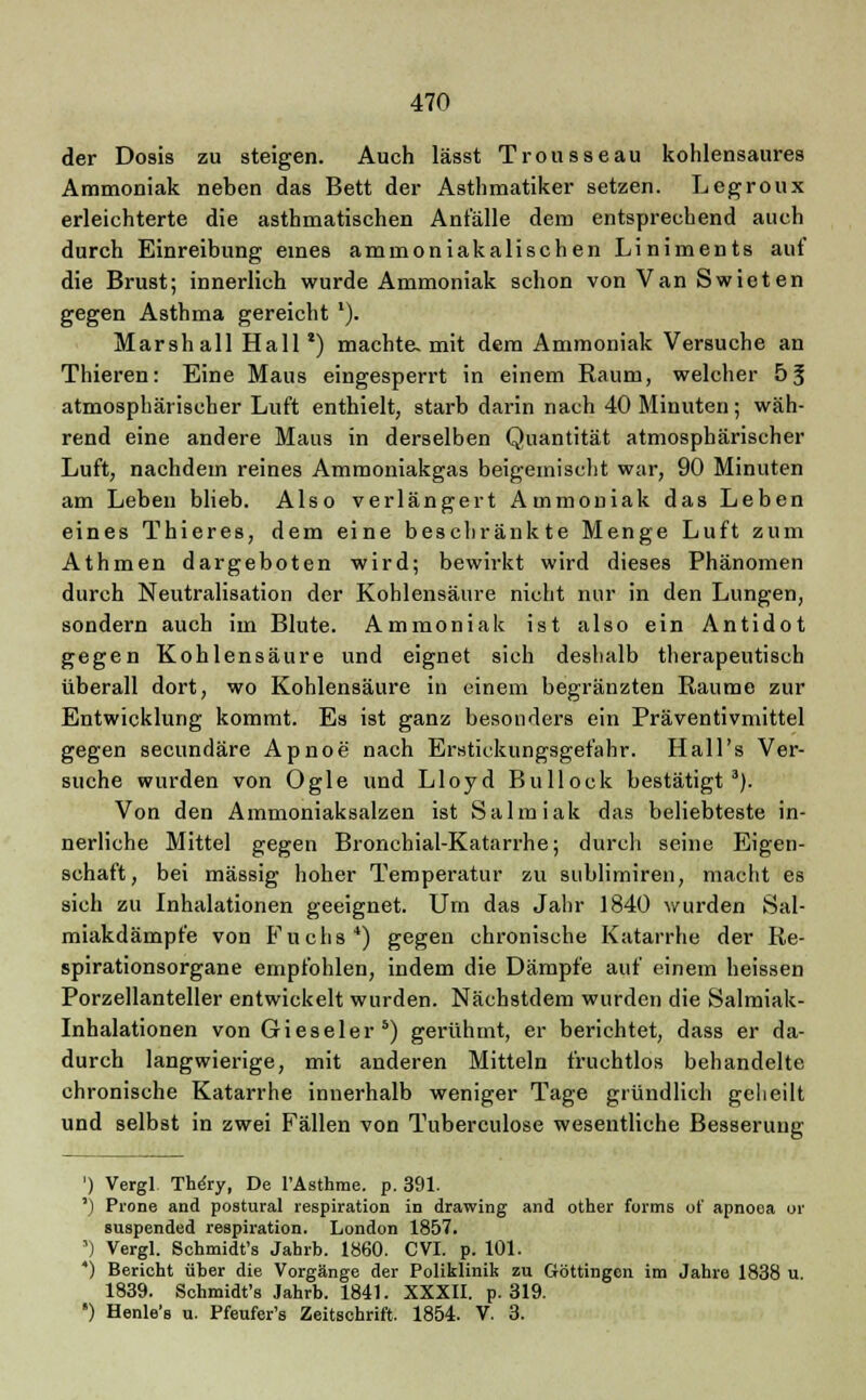 der Dosis zu steigen. Auch lässt Trousseau kohlensaures Ammoniak neben das Bett der Asthmatiker setzen. Legroux erleichterte die asthmatischen Anfälle dem entsprechend auch durch Einreibung eines ammoniakalischen Liniments auf die Brust; innerlich wurde Ammoniak schon von Van Swieten gegen Asthma gereicht *). Marshall Hall*) machte, mit dem Ammoniak Versuche an Thieren: Eine Maus eingesperrt in einem Raum, welcher 53 atmosphärischer Luft enthielt, starb darin nach 40 Minuten; wäh- rend eine andere Maus in derselben Quantität atmosphärischer Luft, nachdem reines Ammoniakgas beigemischt war, 90 Minuten am Leben blieb. Also verlängert Ammoniak das Leben eines Thieres, dem eine beschränkte Menge Luft zum Athmen dargeboten wird; bewirkt wird dieses Phänomen durch Neutralisation der Kohlensäure nicht nur in den Lungen, sondern auch im Blute. Ammoniak ist also ein Antidot gegen Kohlensäure und eignet sich deshalb therapeutisch überall dort, wo Kohlensäure in einem begränzten Räume zur Entwicklung kommt. Es ist ganz besonders ein Präventivmittel gegen secundäre Apnoe nach Erstickungsgefahr. Hall's Ver- suche wurden von Ogle und Lloyd Bullock bestätigt3). Von den Ammoniaksalzen ist Salmiak das beliebteste in- nerliche Mittel gegen Bronchial-Katarrhe; durch seine Eigen- schaft, bei massig hoher Temperatur zu sublimiren, macht es sich zu Inhalationen geeignet. Um das Jahr 1840 wurden Sal- miakdämpfe von Fuchs*) gegen chronische Katarrhe der Re- spirationsorgane empfohlen, indem die Dämpfe auf einem heissen Porzellanteller entwickelt wurden. Nächstdem wurden die Salmiak- Inhalationen von Gieseler5) gerühmt, er berichtet, dass er da- durch langwierige, mit anderen Mitteln fruchtlos behandelte chronische Katarrhe innerhalb weniger Tage gründlich geheilt und selbst in zwei Fällen von Tuberculose wesentliche Besserung ') Vergl The'ry, De l'Asthrae. p. 391. ') Prone and postural respiration in drawing and other forms of apnoea or suspended respiration. London 1857. ') Vergl. Schmidt's Jahrb. 1860. CVI. p. 101. *) Bericht über die Vorgänge der Poliklinik zu Göttingen im Jahre 1838 u 1839. Schmidfs Jahrb. 1841. XXXII. p. 319. ') Henle's u. Pfeufer's Zeitschrift. 1854. V. 3.