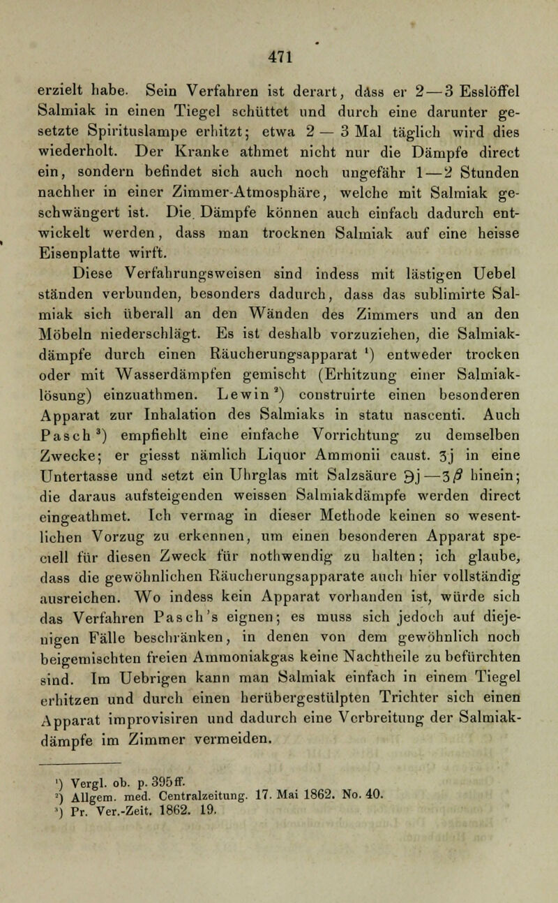 erzielt habe. Sein Verfahren ist derart, dass er 2— 3 Esslöffel Salmiak in einen Tiegel schüttet und durch eine darunter ge- setzte Spirituslampe erhitzt; etwa 2—3 Mal täglich wird dies wiederholt. Der Kranke athmet nicht nur die Dämpfe direct ein, sondern befindet sich auch noch ungefähr 1 — 2 Stunden nachher in einer Zimmer Atmosphäre, welche mit Salmiak ge- schwängert ist. Die. Dämpfe können auch einfach dadurch ent- wickelt werden, dass man trocknen Salmiak auf eine heisse Eisenplatte wirft. Diese Verfahrungsweisen sind indess mit lästigen Uebel ständen verbunden, besonders dadurch, dass das sublimirte Sal- miak sich überall an den Wänden des Zimmers und an den Möbeln niederschlägt. Es ist deshalb vorzuziehen, die Salmiak- dämpfe durch einen Räucherungsapparat ') entweder trocken oder mit Wasserdämpfen gemischt (Erhitzung einer Salmiak- lösung) einzuathmen. Lewin s) construirte einen besonderen Apparat zur Inhalation des Salmiaks in statu nascenti. Auch Pasch 3) empfiehlt eine einfache Vorrichtung zu demselben Zwecke; er giesst nämlich Liquor Ammonii caust. 3j in eine Untertasse und setzt ein Uhrglas mit Salzsäure 9j—3ß hinein; die daraus aufsteigenden weissen Salmiakdämpfe werden direct eingeathmet. Ich vermag in dieser Methode keinen so wesent- lichen Vorzug zu erkennen, um einen besonderen Apparat spe- ciell für diesen Zweck für nothwendig zu halten; ich glaube, dass die gewöhnlichen Räucherungsapparate auch hier vollständig ausreichen. Wo indess kein Apparat vorhanden ist, würde sich das Verfahren Pasch's eignen; es muss sich jedoch auf dieje- nigen Fälle beschränken, in denen von dem gewöhnlich noch beigemischten freien Amraoniakgas keine Nachtheile zu befürchten sind. Im Uebrigen kann man Salmiak einfach in einem Tiegel erhitzen und durch einen herübergestülpten Trichter sich einen Apparat improvisiren und dadurch eine Verbreitung der Salmiak- dämpfe im Zimmer vermeiden. ') Vergl. ob. p. 395 ff. ') AUgem. med. Centralzeitung. 17. Mai 1862. No. 40. •) Pr. Ver.-Zeit. 1862. 19.