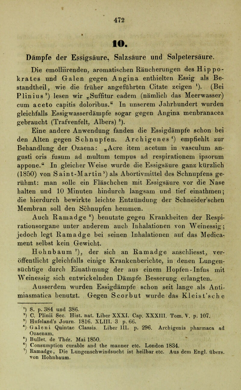 io. Dämpfe der Essigsäure, Salzsäure und Salpetersäure. Die emolliirenden, aromatischen Räucherungen desHippo- krates und Galen gegen Angina enthielten Essig als Be- standteil, wie die früher angeführten Citate zeigen '). (Bei Plinius2) lesen wir „Suffitur eadem (nämlich das Meerwasser) cum aceto capitis doloribus. In unserem Jahrhundert wurden gleichfalls Essigwasserdämpfe sogar gegen Angina menbranacea gebraucht (Trafvenfelt, Albers) 3). Eine andere Anwendung fanden die Essigdämpfe schon bei den Alten gegen Schnupfen. Archigenes4) empfiehlt zur Behandlung der Ozaena: „Acre item acetum in vasculum an- gusti oris fusum ad multum ternpus ad respirationem ipsorum appone. In gleicher Weise wurde die Essigsäure ganz kürzlich (1850) von Saint-Martin5) als Abortivmittel des Schnupfens ge- rühmt: man solle ein Fläschchen mit Essigsäure vor die Nase halten und 10 Minuten hindurch langsam und tief einathmen; die hierdurch bewirkte leichte Entzündung der Schneider'schen Membran soll den Schnupfen hemmen. Auch Ramadge 6) benutzte gegen Krankheiten der Respi- rationsorgane unter anderem auch Inhalationen von Weinessig; jedoch legt Ramadge bei seinen Inhalationen auf das Medica- ment selbst kein Gewicht. Hohnbaum *), der sich an Ramadge anschliesst, ver- öffentlicht gleichfalls einige Krankenberichte, in denen Lungen- süchtige durch Einathmung der aus einem Hopfen-Infus mit Weinessig sich entwickelnden Dämpfe Besserung erlangten. Ausserdem wurden Essigdämpfe schon seit lange als Anti- miasmatica benutzt. Gegen Scorbut wurde das Kleist'sche ') S. p. 384 und 386. ') C. Plinii See. Hist. nat. Liber XXXI. Cap. XXXIII. Tom. V. p. 107. *) Hufeland's Journ. 1816. XLIII. 3 p. 66. *) Galeni Quintac Classis. Liber Hl. p. 296. Archigenis pharmaca ad Ozaenam. ') Bullet, de Ther. Mai 1850. 8) Consumption curable and the manner etc. London 1834. ') Ramadge, Die Lungenschwindsucht ist heilbar etc. Aus dem Engl, übers. von Hohnbaum.
