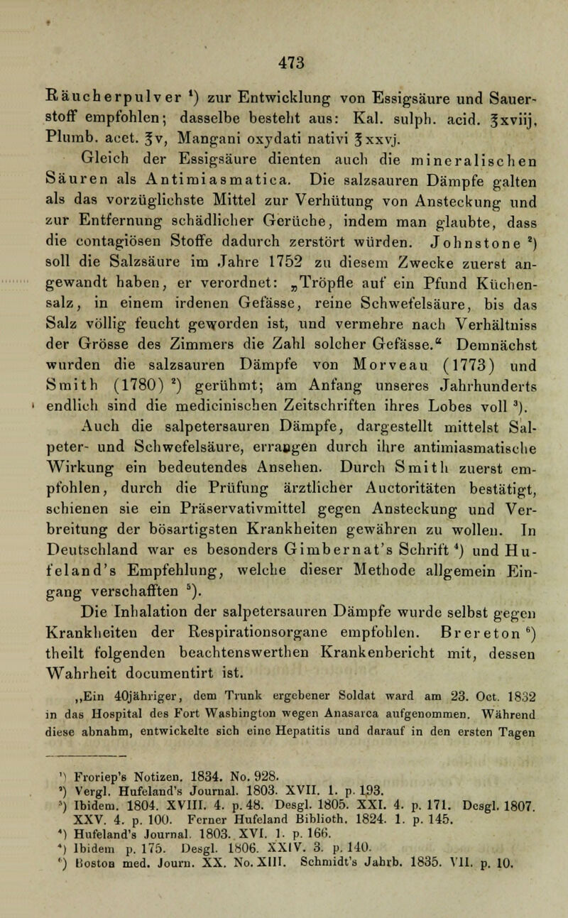 Räucherpulver ') zur Entwicklung von Essigsäure und Sauer- stoff empfohlen; dasselbe besteht aus: Kai. sulph. acid. |xviij. Plumb. aeet. ^v, Mangani oxydati nativi Sxxvj. Gleich der Essigsäure dienten auch die mineralischen Säuren als Antimiasmatiea. Die salzsauren Dämpfe galten als das vorzüglichste Mittel zur Verhütung von Ansteckung und zur Entfernung schädlicher Gerüche, indem man glaubte, dass die contagiösen Stoffe dadurch zerstört würden. Johnstone 8) soll die Salzsäure im Jahre 1752 zu diesem Zwecke zuerst an- gewandt haben, er verordnet: „Tröpfle auf ein Pfund Küchen- salz, in einem irdenen Gefässe, reine Schwefelsäure, bis das Salz völlig feucht geworden ist, und vermehre nach Verhältniss der Grösse des Zimmers die Zahl solcher Gefässe. Demnächst wurden die salzsauren Dämpfe von Morveau (1773) und Smith (1780) *) gerühmt; am Anfang unseres Jahrhunderts endlich sind die medicinischen Zeitschriften ihres Lobes voll 3). Auch die salpetersauren Dämpfe, dargestellt mittelst Sal- peter- und Schwefelsäure, errangen durch ihre antimiasmatische Wirkung ein bedeutendes Ansehen. Durch Smith zuerst em- pfohlen, durch die Prüfung ärztlicher Auctoritäten bestätigt, schienen sie ein Präservativmittel gegen Ansteckung und Ver- breitung der bösartigsten Krankheiten gewähren zu wollen. In Deutschland war es besonders Gimbernat's Schrift4) undHu- feland's Empfehlung, welche dieser Methode allgemein Ein- gang verschafften 5). Die Inhalation der Salpetersäuren Dämpfe wurde selbst gegen Krankheiten der Respirationsorgane empfohlen. Brereton6) theilt folgenden beaehtenswerthen Krankenbericht mit, dessen Wahrheit documentirt ist. ,,Ein 40jähriger, dem Trunk ergebener Soldat ward am 23. Oct. 1832 in das Hospital des Fort Washington wegen Anasarca aufgenommen. Während diese abnahm, entwickelte sich eine Hepatitis und darauf in den ersten Tagen ') Froriep's Notizen. 1834. No. 928. ') Vergl. Hufeland's Journal. 1803. XVII. 1. p. 1,93. s) Ibidem. 1804. XVIII. 4. p. 48. Desgl. 1805. XXI. 4. p. 171. Desgl. 1807. XXV. 4. p. 100. Ferner Hufeland Biblioth. 1824. 1. p. 145. 4) Hufeland's Journal. 1803. XVI. 1. p. 166. *) Ibidem p. 175. Desgl. 1806. XXIV. 3. p. 140. f) läoston med. Journ. XX. No. XIII. Schmidt's Jahrb. 1835. VII. p. 10.