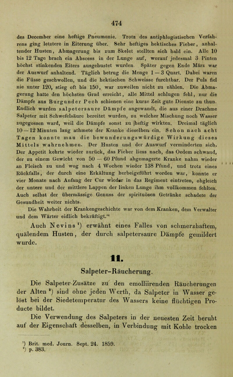 des December eine heftige Pneumonie. Trotz des antiphlogistischen Verfah- rens ging letztere in Eiterung über. Sehr heftiges hektisches Fieber, anhal- tender Husten, Abmagerung bis zum Skelet stellten sich bald ein. Alle 10 bis 12 Tage brach ein Abscess in der Lunge auf, worauf jedesmal 3 Pinten höchst stinkenden Eiters ausgehustet wurden Später gegen Ende März war der Auswurf anhaltend. Täglich betrug die Menge 1 — 3 Quart. Dabei waren die Füsse geschwollen, und die hektischen Schweisse furchtbar. Der Puls fiel nie unter 120, stieg oft bis 150, war zuweilen nicht zu zählen. Die Abma- gerung hatte den höchsten Grad erreicht, alle Mittel schlugen fehl, nur die Dämpfe aus Burgunder Pech schienen eine kurze Zeit gute Dienste zu thun. Endlich wurden salpetersaure Dämpfe angewandt, die aus einer Drachme Salpeter mit Schwefelsäure bereitet wurden, zu welcher Mischung noch Wasser zugegossen ward, weil die Dämpfe sonst zu jheftig wirkten. Dreimal täglich 10—12 Minuten lang athmete der Kranke dieselben ein. Schon nach acht Tagen konnte man die bewunderungswürdige Wirkung dieses Mittels wahrnehmen. Der Husten und der Auswurf verminderten sich. Der Appetit kehrte wieder zurück, das Fieber Hess nach, das Oedem schwand, der zu einem Gewicht von 50 — 60 Pfund abgemagerte Kranke nahm wieder an Fleisch zu und wog nach 4 Wochen wieder 138 Pfund, und trotz eines Rückfalls, der durch eine Erkältung herbeigeführt worden war, konnte er vier Monate nach Anfang der Cur wied#r in das Regiment eintreten, obgleich der untere und der mittlere Lappen der linken Lunge ihm vollkommen fehlten. Auch selbst der übermässige Genuss der Spirituosen Getränke schadete der Gesundheit weiter nichts. Die Wahrheit der Krankengeschichte war von dem Kranken, dein Verwalter und dem Wärter eidlich bekräftigt. Auch Nevins') erwähnt eines Falles von schmerzhaftem, quälendem Husten, der durch salpetersaure Dämpfe gemildert wurde. 11. Salpeter-Räucherung. Die Salpeter-Zusätze zu den emollürenden Räucherungen der Alten *) sind ohne jeden Werth, da Salpeter in Wasser ge- löst bei der Siedetemperatur des Wassers keine flüchtigen Pro- ducte bildet. Die Verwendung des Salpeters in der neuesten Zeit beruht auf der Eigenschaft desselben, in Verbindung mit Kohle trocken ') Brit. med. Journ. Sept. 24. 1859. ') p. 383.