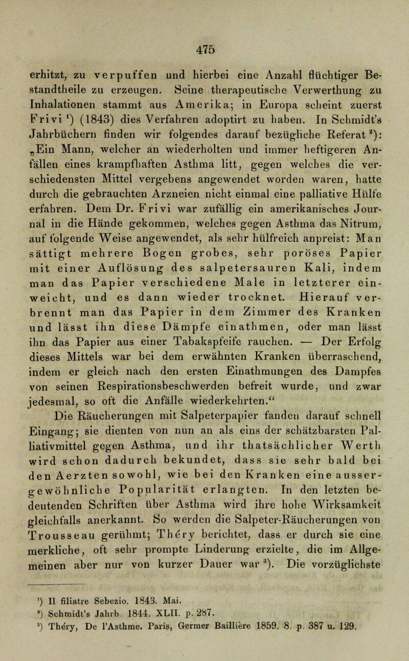 erhitzt, zu verpuffen und hierbei eine Anzahl flüchtiger Be- standteile zu erzeugen. Seine therapeutische Verwerthung zu Inhalationen stammt aus Amerika; in Europa scheint zuerst Frivi ') (1843) dies Verfahren adoptirt zu haben. In Schmidt's Jahrbüchern finden wir folgendes darauf bezügliche Referat4): „Ein Mann, welcher an wiederholten und immer lieftigeren An- fällen eines krampfhaften Asthma litt, gegen welches die ver- schiedensten Mittel vergebens angewendet worden waren, hatte durch die gebrauchten Arzneien nicht einmal eine palliative Hülfe erfahren. Dem Dr. Frivi war zufällig ein amerikanisches Jour- nal in die Hände gekommen, welches gegen Asthma das Nitrum, auf folgende Weise angewendet, als sehr hülfreich anpreist: Man sättigt mehrere Bogen grobes, sehr poröses Papier mit einer Auflösung des salpetersauren Kali, indem man das Papier verschiedene Male in letzterer ein- weicht, und es dann wieder trocknet. Hierauf ver- brennt man das Papier in dem Zimmer des Kranken und lässt ihn diese Dämpfe einathmen, oder man lässt ihn das Papier aus einer Tabakspfeife rauchen. — Der Erfolg dieses Mittels war bei dem erwähnten Kranken überraschend, indem er gleich nach den ersten Einathmungen des Dampfes von seinen Respirationsbeschwerden befreit wurde, und zwar jedesmal, so oft die Anfälle wiederkehrten. Die Räucherungen mit Salpeterpapier fanden darauf schnell Eingang; sie dienten von nun an als eins der schätzbarsten Pal- liativmittel gegen Asthma, und ihr thatsächlicher Werth wird schon dadurch bekundet, dass sie sehr bald bei den Aerzten sowohl, wie bei den Kranken eine ausser- gewöhnliche Popularität erlangten. In den letzten be- deutenden Schriften über Asthma wird ihre hohe Wirksamkeit gleichfalls anerkannt. So werden die Salpetcr-Räucherungen von Trousseau gerühmt; The'ry berichtet, dass er durch sie eine merkliche, oft sehr prompte Linderung erzielte, die im Allge- meinen aber nur von kurzer Dauer war 3). Die vorzüglichste ') II filiatre Sebezio. 1843. Mai. ') Schmidt's Jahrb. 1844. XLII. p. 287. 3) Truäry, De l'Asthme. Paris, Germer Bailliere 1859. 8. p 387 u. 129.