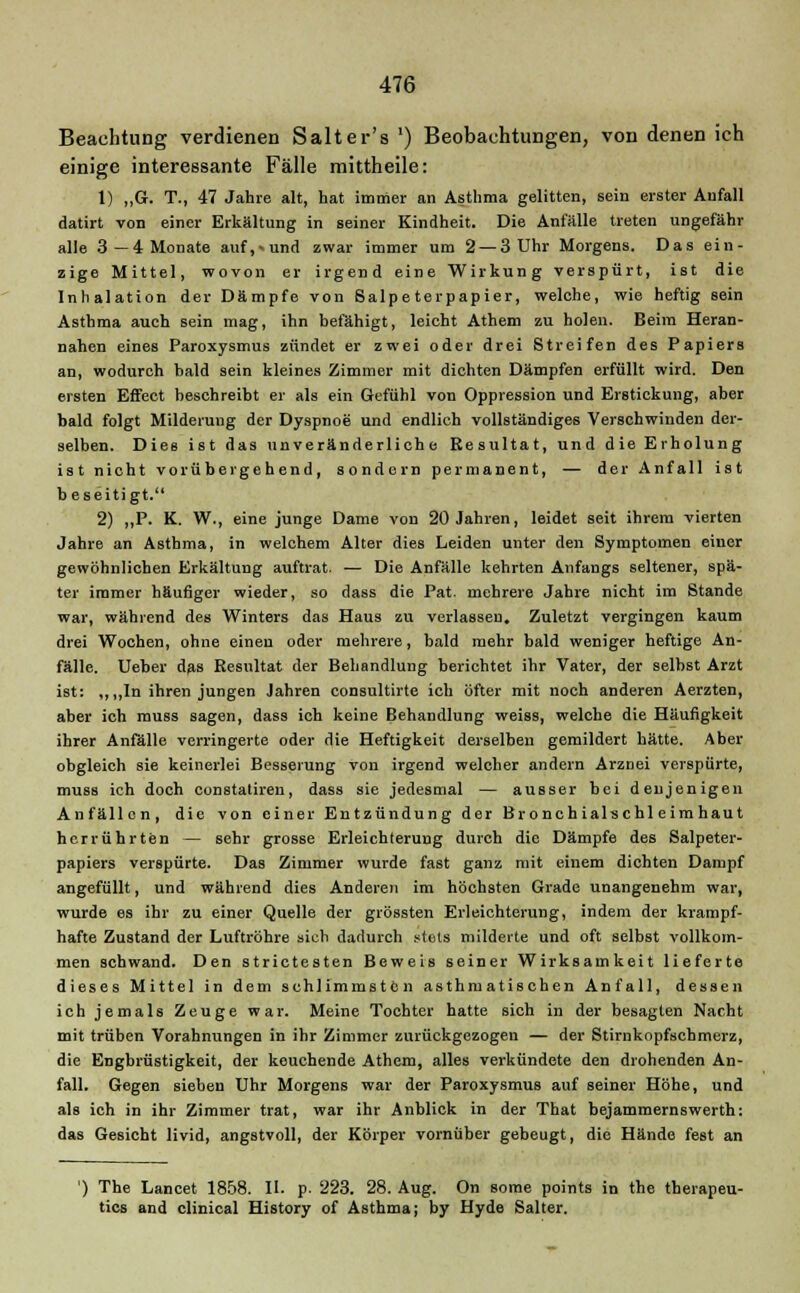 Beachtung verdienen Salter's ') Beobachtungen, von denen ich einige interessante Fälle mittheile: 1) „G. T., 47 Jahre alt, hat immer an Asthma gelitten, sein erster Aufall datirt von einer Erkältung in seiner Kindheit. Die Anfälle treten ungefähr alle 3— 4 Monate auf,»und zwar immer um 2— 3 Uhr Morgens. Das ein- zige Mittel, wovon er irgend eine Wirkung verspürt, ist die Inhalation der Dämpfe von Salpeterpapier, welche, wie heftig sein Asthma auch sein mag, ihn befähigt, leicht Athem zu holen. Beim Heran- nahen eines Paroxysmus zündet er zwei oder drei Streifen des Papiers an, wodurch bald sein kleines Zimmer mit dichten Dämpfen erfüllt wird. Den ersten Effect beschreibt er als ein Gefühl von Oppression und Erstickung, aber bald folgt Milderung der Dyspnoe und endlich vollständiges Verschwinden der- selben. Dies ist das unveränderliche Resultat, und die Erholung ist nicht vorübergehend, sondern permanent, — der Anfall ist b eseitigt. 2) ,,P. K. W., eine junge Dame von 20 Jahren, leidet seit ihrem vierten Jahre an Asthma, in welchem Alter dies Leiden unter den Symptomen einer gewöhnlichen Erkältung auftrat. — Die Anfälle kehrten Anfangs seltener, spä- ter immer häufiger wieder, so dass die Pat. mehrere Jahre nicht im Stande war, während des Winters das Haus zu verlassen. Zuletzt vergingen kaum drei Wochen, ohne einen oder mehrere, bald mehr bald weniger heftige An- fälle. Ueber das Resultat der Behandlung berichtet ihr Vater, der selbst Arzt ist: ,,,,In ihren jungen Jahren consultirte ich öfter mit noch anderen Aerzten, aber ich muss sagen, dass ich keine Behandlung weiss, welche die Häufigkeit ihrer Anfälle verringerte oder die Heftigkeit derselben gemildert hätte. Aber obgleich sie keinerlei Besserung von irgend welcher andern Arznei verspürte, muss ich doch constatiren, dass sie jedesmal — ausser bei denjenigen Anfällen, die von einer Entzündung der Bronchialschleimhaut herrührten — sehr grosse Erleichterung durch die Dämpfe des Salpeter- papiers verspürte. Das Zimmer wurde fast ganz mit einem dichten Dampf angefüllt, und während dies Anderen im höchsten Grade unangenehm war, wurde es ihr zu einer Quelle der grössten Erleichterung, indem der krampf- hafte Zustand der Luftröhre sich dadurch stets milderte und oft selbst vollkom- men schwand. Den strictesten Beweis seiner Wirksamkeit lieferte dieses Mittel in dem schlimmsten asthmatischen Anfall, dessen ich jemals Zeuge war. Meine Tochter hatte sich in der besagten Nacht mit trüben Vorahnungen in ihr Zimmer zurückgezogen — der Stirnkopfschmerz, die Engbrüstigkeit, der keuchende Athem, alles verkündete den drohenden An- fall. Gegen sieben Uhr Morgens war der Paroxysmus auf seiner Höhe, und als ich in ihr Zimmer trat, war ihr Anblick in der That bejammernswerth: das Gesicht livid, angstvoll, der Körper vornüber gebeugt, die Hände fest an ') The Lancet 1858. II. p. 223. 28. Aug. On some points in the therapeu- tics and clinical History of Asthma; by Hyde Salter.