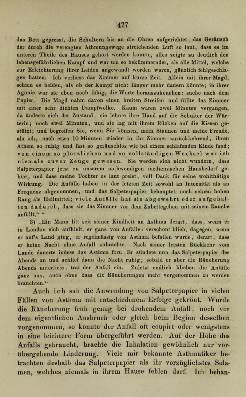 das Bett gepresst, die Schultern bis an die Obren aufgerichtet, das Geräusch der durch die verengten Athmungswege streichenden Luft so laut, dass e3 im unteren Theile des Hauses gehört werden konnte, alles zeigte zu deutlich den lebensgefährlichen Kampf und war um so bekümmernder, als alle Mittel, welche zur Erleichterung ihrer Leiden angewandt worden waren, gänzlich fehlgeschla- gen hatten. Ich verliess das Zimmer auf kurze Zeit. Allein mit ihrer Magd, schien es beiden, als ob der Kampf nicht länger mehr dauern könnte; in ihrer Agonie war sie eben noch fähig, die Worte herauszukeuchen: suche nach dem Papier. Die Magd nahm davon einen breiten Streifen und füllte das Zimmer mit einer sehr dichten Dampfwolke. Kaum waren zwei Minuten vergangen, da änderte sich der Zustand, sie lehnte ihre Hand auf die Schulter der Wär- terin; noch zwei Minuten, und sie lag mit ihrem Kücken auf die Kissen ge- stützt; und begreifen Sie, wenn Sie können, mein Staunen und meine Freude, als ich, nach etwa 10 Minuten wieder in ihr Zimmer zurückkehrend, ihren Athem 30 ruhig und fast so geräuschlos wie bei einem schlafenden Kinde fand; von einem so plötzlichen und so vollständ igen We chsel war ich niemals zuvor Zeuge gewesen. Sie werden sich nicht wundern, dass Salpeterpapier jetzt zu unserem nothwendigen medicinischen Hausbedarf ge- hört, und dass meine Tochter es laut preist, voll Dank für seine wohlthätige Wirkung. Die Anfälle haben in der letzten Zeit sowohl an Intensität als an Frequenz abgenommen, und das Salpeterpapier behauptet noch seinen hohen Rang als Heilmittel; viele Anfälle hat sie abgewehrt oder aufgehal- ten dadurch, dass sie das Zimmer vor dem Zubettegehen mit seinem Rauche anfüllt. 3) ,,Ein Mann litt seit seiner Kindheit an Asthma derart, dass, wenn er in London sich aufhielt, er ganz von Anfällen verschont blieb, dagegen, wenn er auf's Land ging, er regelmässig von Asthma befallen wurde, derart, dass er keine Nacht ohne Anfall zubrachte. Nach seiner letzten Rückkehr vom Lande dauerte indess das Asthma fort. Er zündete nun das Salpeterpapier des Abends an und schlief dann die Nacht ruhig; sobald er aber die Räucherung Abends unterliess, trat der Anfall ein. Zuletzt endlich blieben die Anfälle ganz aus, auch ohne dass die Räucherungen mehr vorgenommen zu werden brauchten. Auch ich sah die Anwendung von Salpeterpapier in vielen Fällen von Asthma mit entschiedenem Erfolge gekrönt. Wurde die Räucherung früh genug bei drohendem Anfall, noch vor dem eigentlichen Ausbruch oder gleich beim Beginn desselben vorgenommen, so konnte der Anfall oft coupirt oder wenigstens in eine leichtere Form übergeführt werden. Auf der Höhe des Anfalls gebraucht, brachte die Inhalation gewöhnlich nur vor- übergehende Linderung. Viele mir bekannte Asthmatiker be- trachten deshalb das Salpeterpapier als ihr vorzüglichstes Sola- men, welches niemals in ihrem Hause fehlen darf. Ich behan-