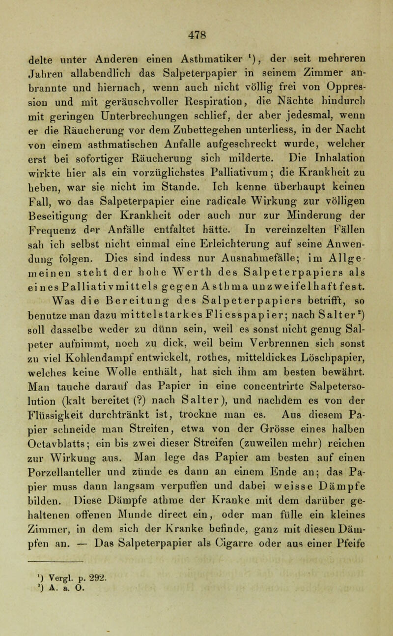 delte unter Anderen einen Asthmatiker '), der seit mehreren Jahren allabendlich das Salpeterpapier in seinem Zimmer an- brannte und hiernach, wenn auch nicht völlig frei von Oppres- sion und mit geräuschvoller Respiration, die Nächte hindurch mit geringen Unterbrechungen schlief, der aber jedesmal, wenn er die Räucherung vor dem Zubettegehen unterliess, in der Nacht von einem asthmatischen Anfalle aufgeschreckt wurde, welcher erst bei sofortiger Räucherung sich milderte. Die Inhalation wirkte hier als ein vorzüglichstes Palliativum; die Krankheit zu heben, war sie nicht im Stande. Ich kenne überhaupt keinen Fall, wo das Salpeterpapier eine radicale Wirkung zur völligen Beseitigung der Krankheit oder auch nur zur Minderung der Frequenz der Anfälle entfaltet hätte. In vereinzelten Fällen sali ich selbst nicht einmal eine Erleichterung auf seine Anwen- dung folgen. Dies sind indess nur Ausnahmefälle; im Allge- meinen steht der hohe Werth des Salpeterpapiers als eines Palliativmittels gegen Astbma unzweifelhaft fest. Was die Bereitung des Salpeterpapiers betrifft, so benutze man dazu mittelstarkes Fliesspapier; nach S alter2) soll dasselbe weder zu dünn sein, weil es sonst nicht genug Sal- peter aufnimmt, noch zu dick, weil beim Verbrennen sich sonst zu viel Kohlendampf entwickelt, rothes, mitteldickes Löschpapier, welches keine WTolle enthält, hat sich ihm am besten bewährt. Man tauche darauf das Papier in eine concentrirte Salpeterso- lution (kalt bereitet (?) nach Salter), und nachdem es von der Flüssigkeit durchtränkt ist, trockne man es. Aus diesem Pa- pier schneide man Streifen, etwa von der Grösse eines halben Octavblatts; ein bis zwei dieser Streifen (zuweilen mehr) reichen zur Wirkung aus. Man lege das Papier am besten auf einen Porzellanteller und zünde es dann an einem Ende an; das Pa- pier muss dann langsam verpuffen und dabei weisse Dämpfe bilden. Diese Dämpfe atbme der Kranke mit dem darüber ge- haltenen offenen Munde direct ein, oder man fülle ein kleines Zimmer, in dem sich der Kranke befinde, ganz mit diesen Däm- pfen an. — Das Salpeterpapier als Cigarre oder aus einer Pfeife ') Vergl. p. 292. ') A. a. O.