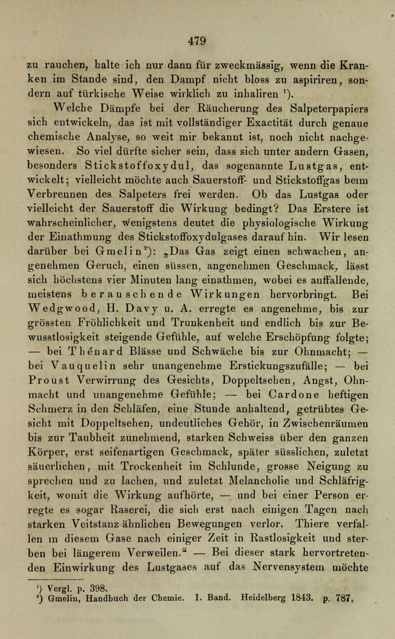 zu rauchen, halte ich nur dann für zweckmässig, wenn die Kran- ken im Stande sind, den Dampf nicht bloss zu aspiriren, son- dern auf türkische Weise wirklich zu inhaliren *). Welche Dämpfe bei der Räucherung des Salpeterpapiers sich entwickeln, das ist mit vollständiger Exactität durch genaue chemische Analyse, so weit mir bekannt ist, noch nicht nachge- wiesen. So viel dürfte sicher sein, dass sich unter andern Gasen, besonders Stickstoffoxydul, das sogenannte Lustgas, ent- wickelt; vielleicht möchte auch Sauerstoff- und Stickstoffgas beim Verbrennen des Salpeters frei werden. Ob das Lustgas oder vielleicht der Sauerstoff die Wirkung bedingt? Das Erstere ist wahrscheinlicher, wenigstens deutet die physiologische Wirkung der Eiuathmung des Stickstoffoxydulgases darauf hin. Wir lesen darüber bei Gmelin2): „Das Gas zeigt einen schwachen, an- genehmen Geruch, einen süssen, angenehmen Geschmack, lässt sich höchstens vier Minuten lang einathmen, wobei es auffallende, meistens berauschende Wirkungen hervorbringt. Bei Wedgwood, H. Davy u. A. erregte es angenehme, bis zur grössten Fröhlichkeit und Trunkenheit und endlich bis zur Be- wnsstlosigkeit steigende Gefühle, auf welche Erschöpfung folgte; — bei Th^nard Blässe und Schwäche bis zur Ohnmacht; — bei Vauquelin sehr unangenehme Erstickungszufälle; — bei Proust Verwirrung des Gesichts, Doppeltsehen, Angst, Ohn- macht und unangenehme Gefühle; —■ bei Cardone heftigen Schmerz in den Schläfen, eine Stunde anhaltend, getrübtes Ge- sicht mit Doppeltsehen, undeutliches Gehör, in Zwischenräumen bis zur Taubheit zunehmend, starken Schweiss über den ganzen Körper, erst seifenartigen Geschmack, später süsslichen, zuletzt säuerlichen, mit Trockenheit im Schlünde, grosse Neigung zu sprechen und zu lachen, und zuletzt Melancholie und Schläfrig- keit, womit die Wirkung aufhörte, — und bei einer Person er- regte es sogar Raserei, die sich erst nach einigen Tagen nach starken Veitstanz ähnlichen Bewegungen verlor. Thiere verfal- len in diesem Gase nach einiger Zeit in Rastlosigkeit und ster- ben bei längerem Verweilen. — Bei dieser stark hervortreten- den Einwirkung des Lustgases auf das Nervensystem möchte ') Vergl. p. 398. ') Gmelin, Handbuch der Chemie. 1. Band. Heidelberg 1843. p. 787.