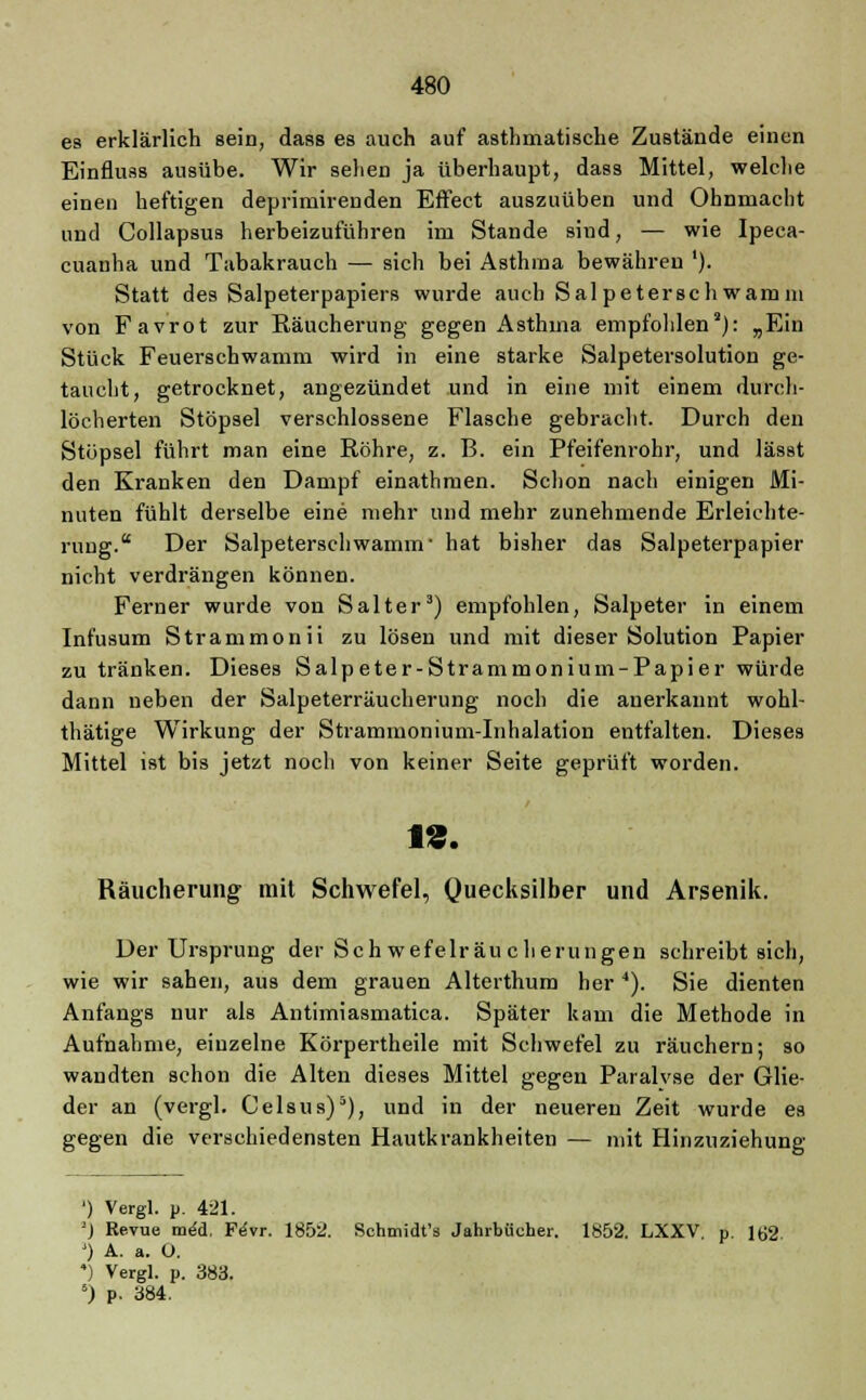 es erklärlich sein, dass es auch auf asthmatische Zustände einen Einfluss ausübe. Wir sehen ja überhaupt, dass Mittel, welche einen heftigen deprimirenden Effect auszuüben und Ohnmacht und Collapsus herbeizuführen im Stande sind, — wie Ipeca- cuanha und Tabakrauch — sich bei Asthma bewähren '). Statt des Salpeterpapiers wurde auch Sal petersch warn in von Favrot zur Räucherung gegen Asthma empfohlen2): „Ein Stück Feuerschwamm wird in eine starke Salpetersolution ge- taucht, getrocknet, angezündet und in eine mit einem durch- löcherten Stöpsel verschlossene Flasche gebracht. Durch den Stöpsel führt man eine Röhre, z. B. ein Pfeifenrohr, und lässt den Kranken den Dampf einathmen. Schon nach einigen Mi- nuten fühlt derselbe eine mehr und mehr zunehmende Erleichte- rung.'' Der Salpeterscllwamm• hat bisher das Salpeterpapier nicht verdrängen können. Ferner wurde von Salter3) empfohlen, Salpeter in einem Infusum Strammonii zu lösen und mit dieser Solution Papier zu tränken. Dieses Salpeter-Strammonium-Papier würde dann neben der Salpeterräucherung noch die anerkannt wohl- thätige Wirkung der Strammonium-Inhalation entfalten. Dieses Mittel ist bis jetzt noch von keiner Seite geprüft worden. 1«. Räucherung mit Schwefel, Quecksilber und Arsenik. Der Ursprung der Seh wefelräu cherungen schreibt sich, wie wir sahen, aus dem grauen Alterthum her 4). Sie dienten Anfangs nur als Antimiasmatica. Später kam die Methode in Aufnahme, einzelne Körpertheile mit Schwefel zu räuchern; so wandten schon die Alten dieses Mittel gegen Paralvse der Glie- der an (vergl. Celsus)5), und in der neueren Zeit wurde es gegen die verschiedensten Hautkrankheiten — mit Hinzuziehung ') Vergl. p. 421. :) Revue meU Fe>r. 1852. Schmidt's Jahrbücher. 1852. LXXV p. 162 J) A. a. 0. 4) Vergl. p. 383. 5) p. 384.