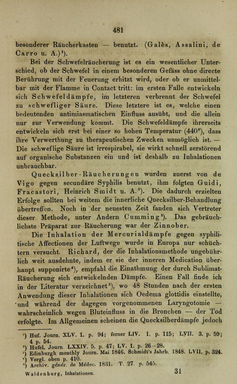besonderer Räucherkasten — benutzt. (Gales, ABsalini, de Carro u. A.)'). Bei der Schwefelräucherung ist es ein wesentlicher Unter- schied, ob der Schwefel in einem besonderen Gefäss ohne directe Berührung mit der Feuerung erhitzt wird, oder ob er unmittel- bar mit der Flamme in Contact tritt: im ersten Falle entwickeln sich Schwefel dämpfe, im letzteren verbrennt der Schwefel zu schwefliger Säure. Diese letztere ist es, welche einen bedeutenden antimiasmatischen Einfluss ausübt, und die allein nur zur Verwendung kommt. Die Schwefeldämpfe ihrerseits entwickeln sich erst bei einer so hohen Temperatur (440°), dass ihre Verwerthung zu therapeutischen Zwecken unmöglich ist. — Die schweflige Säure ist irrespirabel, sie wirkt schnell zerstörend auf organische Substanzen ein und ist deshalb zu Inhalationen unbrauchbar. Quecksilber-Räucherungen wurden zuerst von de Vigo gegen secundäre Syphilis benutzt, ihm folgten Guidi, Fracastori, Heinrich Smidt u. A.2). Die dadurch erzielten Erfolge sollten bei weitem die innerliche Quecksilber-Behandlung übertreffen. Noch in der neuesten Zeit fanden sich Vertreter dieser Methode, unter Andern Cumming3). Das gebräuch- lichste Präparat zur Räucherung war der Zinnober. Die Inhalation der Mercurialdämpfe gegen syphili- tische Aftectionen der Luftwege wurde in Europa nur schüch- tern versucht. Richard, der die Inhalationsmethode ungebühr- lich weit ausdehnte, indem er sie der inneren Medication über- haupt supponirte4), empfahl die Einathmung der durch Sublimat- Räucherung sich entwickelnden Dämpfe. Einen Fall finde ich in der Literatur verzeichnet5), wo 48 Stunden nach der ersten Anwendung dieser Inhalationen sich Oedema glottidis einstellte, 'und während der dagegen vorgenommenen Laryngotomie — wahrscheinlich wegen Bluteinfluss in die Bronchen — der Tod erfolgte. Im Allgemeinen scheinen die Quecksilberdämpfe jedoch ') Huf. Journ. XLV. 1. p. 94; ferner LIV. 1. p. 115; LVII. 3. p. 59; 4 p. 54. ') Hufel. Journ. LXXIV. 5. p. 47; LV. 1. p. 26-28. ') Edinburgh monthly Journ. Mai 1846. Schmidt's Jahrb. 1348. LVII. p. 324. ) Vergl. oben p. 410. ) Archiv. genex. de Mddec. 1831. T. 27. p. 545. Waidenburg, Inhalationen. «1