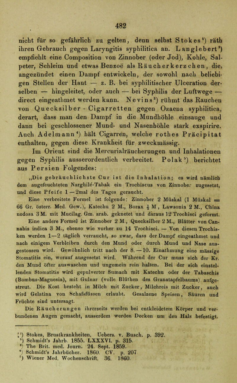 nicht für so gefährlich zu gelten, denn selbst Stokes1) räth ihren Gebrauch gegen Laryngitis syphilitica an. Langlebert') empfiehlt eine Composition von Zinnober (oder Jod), Kohle, Sal- peter, Schleim und etwas Benzoe als Rauch er kerz chen , die, angezündet einen Dampf entwickeln, der sowohl nach beliebi- gen Stellen der Haut — z. B. bei syphilitischer Ulceration der- selben — hingeleitet, oder auch — bei Syphilis der Luftwege — direct eingeathmet werden kann. Nevins3) rühmt das Rauchen von Quecksilb er - Cigarretten gegen Ozaena syphilitica, derart, dass man den Dampf in die Mundhöhle einsauge und dann bei geschlossener Mund- und Nasenhöhle stark exspirire. Auch Adelraann4) hält Cigarren, welche rothes Präcipitat enthalten, gegen diese Krankheit für zweckmässig. Im Orient sind die Mercurialräucherungen und Inhalationen gegen Syphilis ausserordentlich verbreitet. Polak5) berichtet aus Persien Folgendes: „Die gebräuchlichste Cur ist die Inhalation; es wird nämlich dem augefeuchteten Narghile'-Tabak ein Trochiscus von Zinnobe;- zugesetzt, und diese Pfeife 1 — 2mal des Tages geraucht. Eine verbreitete Formel ist folgende: Zinnober 2 Müskal (1 Müskal = 66 Gr. österr. Med. Gew.), Katechu 2 M., Borax ^ M , Lawsonia 2 M., China nodosa 3M. mit Mucilag. Gm. arab. geknetet und daraus 12 Trochisci geformt. Eine andere Formel ist Zinnober 2M, Quecksilber 2 M., Blätter von Can- nabis indica 3 M., ebenso wie vorher zu 14 Trochisci. — Von diesen Trochis- ken werden 1—2 täglich verraucht, so zwar, dass der Dampf eingeathmet und nach einigem Verbleiben durch den Mund oder durch Mund und Nase aus- gestossen wird. Gewöhnlich tritt nach der 8.—10. Einathmung eine massige Stomatitis ein, worauf ausgesetzt wird. Während der Cur muss sich der Kr. den Mund öfter auswaschen und ungemein rein halten. Bei der sich einstel- lenden Stomatitis wird gepulverter Sumach mit Katechu oder der Tabaschis (Bombus-Magnesia), mit Gulnar (volle Blüthen des Granatapfelbaums) aufge- streut. Die Kost besteht in Milch mit Zucker, Milchreis mit Zucker, auch wird Gelatina von Schafsfüssen erlaubt. Gesalzene Speisen, Säuren und Früchte sind untersagt. Die Rauch erungeu ihrerseits werden bei entkleidetem Körper und ver- bundenen Augen gemacht, ausserdem werden Decken um den Hals befestigt. [') Stokes, Brustkrankheiten. Uebers. v. Busch, p. 392. ') Schmidt's Jahrb. 1855. LXXXVI. p. 315. *) The Brit. med. Journ. 24. Sept. 1859. *) Schmidt's Jahrbücher. 1860. CV. p. 207 8) Wiener Med. Wochenschrift. 36. 1860.