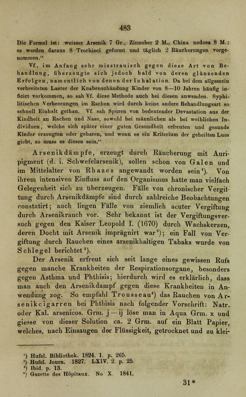 Die Formel ist: weisser Arsenik 7 Gr., Zinnober 2 M., China nodosa 8 M.; es werden daraus 8 Trochisci geformt und täglich 2 Eäucherungen vorge- nommen. Vf., im Anfang sehr misstrauisch gegen diese Art von Be- handlung, überzeugte sich jedoch bald von deren glänzenden Erfolgen, namentlich von denen der Inhal ation. Da bei dem allgemein verbreiteten Laster der Knabenschändung Kinder von 8—10 Jahren häufig in- ficirt vorkommen, so sah Vf. diese Methode auch bei diesen anwenden. Syphi- litischen Verheerungen im Kachen wird durch keine andere Behandlungsart so schnell Einhalt gethan. Vf. sah Spuren von bedeutender Devastation aus der Kindheit an Rachen und Nase, sowohl bei männlichen als bei weiblichen In- dividuen , welche sich später einer guten Gesundheit erfreuten und gesunde Kinder erzeugten oder gebaren, und wenn es ein Kriterium der geheilten Lues giebt, so muss es dieses sein. Arsenikdämpfe, erzeugt durch Räucherung mit Auri- pigment (d. i. Schwefelarsenik), sollen schon von Galen und im Mittelalter von Rhazes angewandt worden sein'). Von ihrem intensiven Einfluss auf den Organismus hatte man vielfach Gelegenheit sich zu überzeugen. Fälle von chronischer Vergif- tung durch Arsenikdämpfe sind durch zahlreiche Beobachtungen r.onstatirt; auch liegen Fälle von ziemlich acuter Vergiftung durch Arsenikrauch vor. Sehr bekannt ist der Vergiftungsver- such gegen den Kaiser Leopold I. (1670) durch Wachskerzen, deren Docht mit Arsenik imprägnirt war2); ein Fall von Ver- giftung durch Rauchen eines arsenikhaltigen Tabaks wurde von Schlegel berichtet3). Der Arsenik erfreut sich seit lange eines gewissen Rufs gegen manche Krankheiten der Respirationsorgane, besonders gegen Asthma und Phthisis; hierdurch wird es erklärlich, dass man auch den Arsenikdampf gegen diese Krankheiten in An- wendung zog. So empfahl Trousseau4) das Rauchen von Ar- senikcigarren bei Phthisis nach folgender Vorschrift: Natr. oder Kai. arsenicos. Grm. j — ij löse man in Aqua Grm. x und giesse von dieser Solution ca. 2 Grm. auf ein Blatt Papier, welches, nach Einsaugen der Flüssigkeit, getrocknet und zu klei- ') Hufel. Bibliothek. 1824. 1. p. 265. -) Hufel. Journ. 1827. LXIV. 2. p. 25. ') Ibid. p. 13. •) Gazette des Höpitaux. No X. 1841, 31*