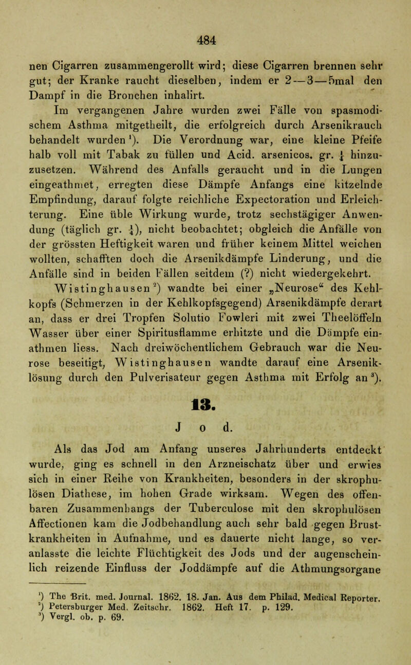 nen Cigarren zusammengerollt wird; diese Cigarren brennen sehr gut; der Kranke raucht dieselben, indem er 2 — 3 — ümal den Dampf in die Bronchen inhalirt. Im vergangenen Jahre wurden zwei Fälle von spasmodi- schem Asthma mitgetheilt, die erfolgreich durch Arsenikrauch behandelt wurden'). Die Verordnung war, eine kleine Pfeife halb voll mit Tabak zu füllen und Acid. arsenicos. gr. } hinzu- zusetzen. Während des Anfalls geraucht und in die Lungen eingeathmet, erregten diese Dämpfe Anfangs eine kitzelnde Empfindung, darauf folgte reichliche Expectoration und Erleich- terung. Eine üble Wirkung wurde, trotz sechstägiger Anwen- dung (täglich gr. -J), nicht beobachtet; obgleich die Anfälle von der grössten Heftigkeit waren und früher keinem Mittel weichen wollten, schafften doch die Arsenikdämpfe Linderung, und die Anfälle sind in beiden Fällen seitdem (?) nicht wiedergekehrt. Wistinghausen 2) wandte bei einer „Neurose des Kehl- kopfs (Schmerzen in der Kehlkopfsgegend) Arsenikdämpfe derart an, dass er drei Tropfen Solutio Fowleri mit zwei Theelöffeln Wasser über einer Spiritusflamme erhitzte und die Dämpfe ein- athmen Hess. Nach dreiwöchentlichem Gebrauch war die Neu- rose beseitigt, W istinghausen wandte darauf eine Arsenik- lösung durch den Pulverisateur gegen Asthma mit Erfolg an 3). 13. Jod. Als das Jod am Anfang unseres Jahrhunderts entdeckt wurde, ging es schnell in den Arzneischatz über und erwies sich in einer Reihe von Krankheiten, besonders in der skrophu- lösen Diathese, im hohen Grade wirksam. Wegen des offen- baren Zusammenhangs der Tuberculose mit den skrophulösen Affectionen kam die Jodbehandlung auch sehr bald gegen Brust- krankheiten in Aufnahme, und es dauerte nicht lange, so ver- anlasste die leichte Flüchtigkeit des Jods und der augenschein- lich reizende Einfluss der Joddämpfe auf die Athmungsorgane ') The Brit. med. Journal. 1862. 18. Jan. Aus dem Philad. Medical Reporter. ') Petersburger Med. Zeitschr. 1862. Heft 17. p. 129. ä) Vergl. ob. p. 69.