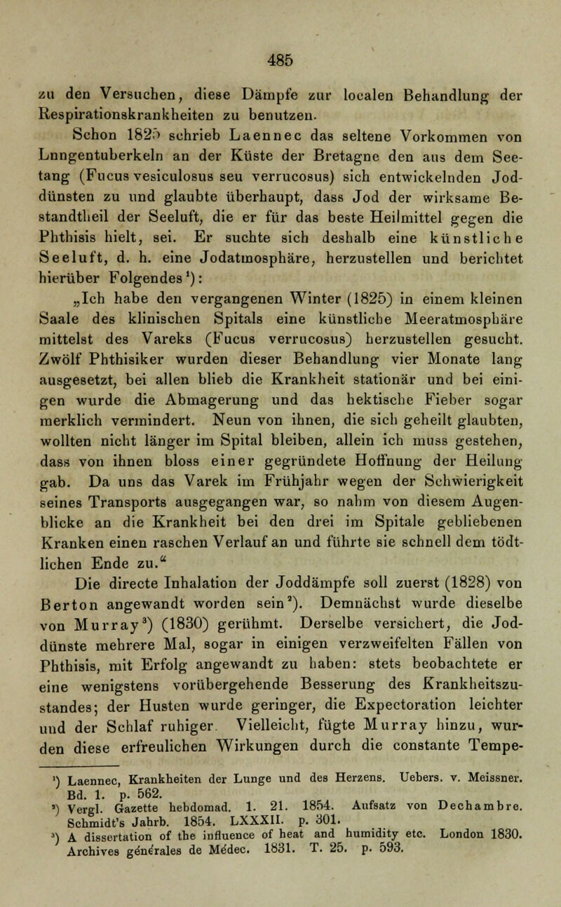 zu den Versuchen, diese Dämpfe zur localen Behandlung der Respirationskrankheiten zu benutzen. Schon 182f> schrieb Laennec das seltene Vorkommen von Lnngentuberkeln an der Küste der Bretagne den aus dem See- tang (Fncus vesiculosus seu verrucosus) sich entwickelnden Jod- dünsten zu und glaubte überhaupt, dass Jod der wirksame Be- standteil der Seeluft, die er für das beste Heilmittel gegen die Phthisis hielt, sei. Er suchte sich deshalb eine künstliche Seeluft, d. h. eine Jodatmosphäre, herzustellen und berichtet hierüber Folgendes'): „Ich habe den vergangenen Winter (1825) in einem kleinen Saale des klinischen Spitals eine künstliche Meeratmosphäre mittelst des Vareks (Fucus verrucosus) herzustellen gesucht. Zwölf Phthisiker wurden dieser Behandlung vier Monate lang ausgesetzt, bei allen blieb die Krankheit stationär und bei eini- gen wurde die Abmagerung und das hektische Fieber sogar merklich vermindert. Neun von ihnen, die sich geheilt glaubten, wollten nicht länger im Spital bleiben, allein ich muss gestehen, dass von ihnen bloss einer gegründete Hoffnung der Heilung gab. Da uns das Varek im Frühjahr wegen der Schwierigkeit seines Transports ausgegangen war, so nahm von diesem Augen- blicke an die Krankheit bei den drei im Spitale gebliebenen Kranken einen raschen Verlauf an und führte sie schnell dem tödt- lichen Ende zu. Die directe Inhalation der Joddämpfe soll zuerst (1828) von Berton angewandt worden sein'). Demnächst wurde dieselbe von Murray3) (1830) gerühmt. Derselbe versichert, die Jod- dünste mehrere Mal, sogar in einigen verzweifelten Fällen von Phthisis, mit Erfolg angewandt zu haben: stets beobachtete er eine wenigstens vorübergehende Besserung des Krankheitszu- standes; der Husten wurde geringer, die Expectoration leichter und der Schlaf ruhiger Vielleicht, fügte Murray hinzu, wur- den diese erfreulichen Wirkungen durch die constante Tempe- ') Laennec, Krankheiten der Lunge und des Herzens. Uebers. v. Meissner. Bd. 1. p. 562. ') Vergl Gazette hebdomad. 1. 21. 1854. Aufsatz von Dechambre. Schmidt's Jahrb. 1854. LXXXII. p. 301. 3) A dissertation of the influence of heat and humidity etc. London 1830. Archives geniales de MeSdec. 1831. T. 25. p. 593.