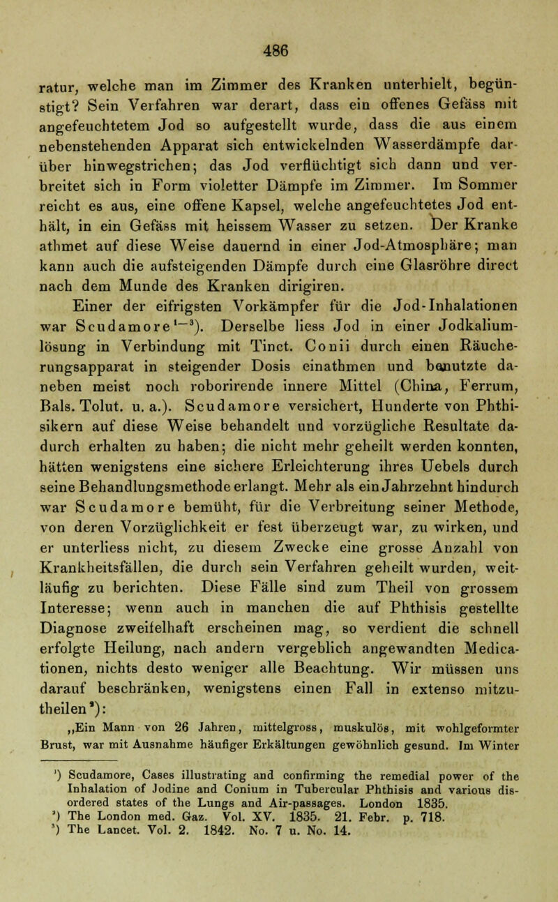 ratur, welche man im Zimmer des Kranken unterhielt, begün- stigt? Sein Verfahren war derart, dass ein offenes Gefäss mit angefeuchtetem Jod so aufgestellt wurde, dass die aus einem nebenstehenden Apparat sich entwickelnden Wasserdämpfe dar- über hinwegstrichen; das Jod verflüchtigt sich dann und ver- breitet sich in Form violetter Dämpfe im Zimmer. Im Sommer reicht es aus, eine offene Kapsel, welche angefeuchtetes Jod ent- hält, in ein Gefäss mit heissem Wasser zu setzen. Der Kranke athmet auf diese Weise dauernd in einer Jod-Atmosphäre; man kann auch die aufsteigenden Dämpfe durch eine Glasröhre direct nach dem Munde des Kranken dirigiren. Einer der eifrigsten Vorkämpfer für die Jod-Inhalationen war Scudamore1-3). Derselbe Hess Jod in einer Jodkalium- lösung in Verbindung mit Tinct. Conii durch einen Räuche- rungsapparat in steigender Dosis einathmen und banutzte da- neben meist noch roborirende innere Mittel (China, Ferrum, Bals. Tolut. u.a.). Scudamore versichert, Hunderte von Phthi- sikern auf diese Weise behandelt und vorzügliche Resultate da- durch erhalten zu haben; die nicht mehr geheilt werden konnten, hätten wenigstens eine sichere Erleichterung ihres Uebels durch seine Behandlungsmethode erlangt. Mehr als ein Jahrzehnt hindurch war Scudamore bemüht, für die Verbreitung seiner Methode, von deren Vorzüglichkeit er fest überzeugt war, zu wirken, und er unterliess nicht, zu diesem Zwecke eine grosse Anzahl von Krankheitsfällen, die durch sein Verfahren geheilt wurden, weit- läufig zu berichten. Diese Fälle sind zum Theil von grossem Interesse; wenn auch in manchen die auf Phthisis gestellte Diagnose zweifelhaft erscheinen mag, so verdient die schnell erfolgte Heilung, nach andern vergeblich angewandten Medica- tionen, nichts desto weniger alle Beachtung. Wir müssen uns darauf beschränken, wenigstens einen Fall in extenso mitzu- theilen') : „Ein Mann von 26 Jahren, mittelgross, muskulös, mit wohlgeformter Brust, war mit Ausnahme häufiger Erkältungen gewöhnlich gesund. Im Winter ') Scudamore, Gases illustrating and confirming the remedial power of the Inhalation of Jodine and Conium in Tubercular Phthisis and various dis- ordered states of the Lungs and Air-passages. London 1835. ') The London med. Gaz. Vol. XV. 1835. 21. Febr. p. 718. ') The Lancet. Vol. 2. 1842. No. 7 u. No. 14.