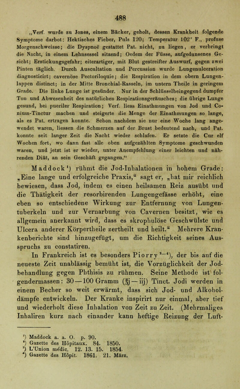„Verf. wurde zu Jones, einem Bäcker, geholt, dessen Krankheit folgende Symptome darbot: Hektisches Fieber, Puls 120; Temperatur 102 F., profuse Morgensehweisse; die Dyspnoe gestattet Pat. nicht, zu liegen, er verbringt die Nacht, in einem Lehnsessel sitzend; Oedem der Füsse, aufgedunsenes Ge- sicht; Erstickungsgefahr; eiterartiger, mit Blut gestreifter Auswurf, gegen zwei Pinten täglich. Durch Auscultation und Percussion wurde Lungenulceration diagnosticirt; cavernöse Pectoriloquie; die Respiration in dem obern Lungen- lappen distinct; in der Mitte Bronchial-Rasseln, im untern Theile in geringem Grade. Die linke Lunge ist gesünder. Nur in der Schlüsselbeingegend dumpfer Ton und Abwesenheit des natürlichen Respirationsgeräusches; die übrige Lunge gesund, bei pueriler Respiration; Verf. liess Einathmungen von Jod und Co- nium-Tinctur machen und steigerte die Menge der Einathmungen so lange, als es Pat. ertragen konnte. Schon nachdem sie nur eine Woche lang ange- wendet waren, Hessen die Schmerzen auf der Brust bedeutend nach, und Pat. konnte seit langer Zeit die Nacht wieder schlafen. Er setzte die Cur elf Wochen fort, wo dann fast alle oben aufgezählten Symptome geschwunden waren, und jetzt ist er wieder, unter Anempfehlung einer leichten und näh- renden Diät, an sein Geschäft gegangen. Maddock1) rühmt die Jod-Inhalationen in hohem Grade: „Eine lange und erfolgreiche Praxis, sagt er, „hat mir reichlich bewiesen, dass Jod, indem es einen heilsamen Reiz ausübt und die Thätigkeit der resorbirenden Lungengefässe erhöht, eine eben so entschiedene Wirkung zur Entfernung von Lungen- tuberkeln und zur Vernarbung von Cavernen besitzt, wie es allgemein anerkannt wird, dass es skrophulöse Geschwülste und Ulcera anderer Körpertheile zertheilt und heilt. Mehrere Kran- kenberichte sind hinzugefügt, um die Richtigkeit seines Aus- spruchs zu constatiren. In Frankreich ist es besonders Piorry ,_4), der bis auf die neueste Zeit unablässig bemüht ist, die Vorzüglichkeit der Jod- behandlung gegen Phthisis zu rühmen. Seine Methode ist fol- gendermassen: 30—100 Gramm (§j — iij) Tinct. Jodi werden in einem Becher so weit erwärmt, dass sich Jod- und Alkohol- dämpfe entwickeln. Der Kranke inspirirt nur einmal, aber tief und wiederholt diese Inhalation von Zeit zu Zeit. (Mehrmaliges Inhaliren kurz nach einander kann heftige Reizung der Luft- ') Maddock a. a. O. p. 90. ') Gazette des Hopitaux. 84. 1850. ') L'Union rnddic. 12. 13. 15. 1854. ) Gazette des Hopit. 1861. 21. März.