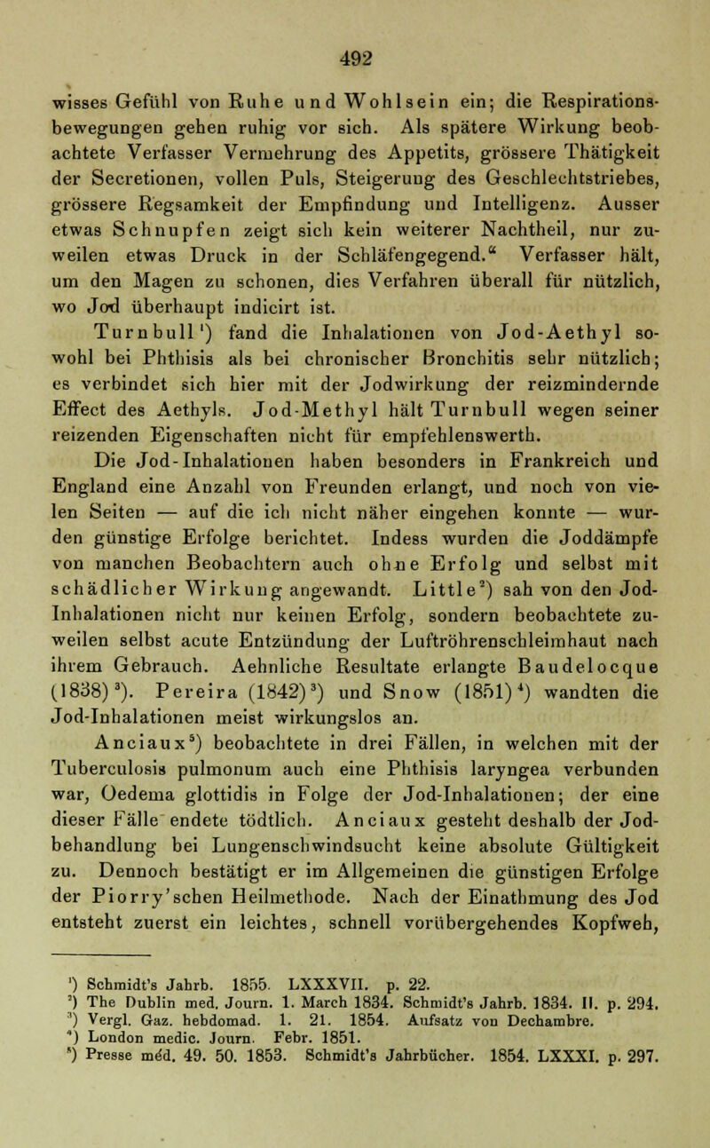 wisses Gefühl von Ruhe und Wohlsein ein; die Respirations- bewegungen gehen ruhig vor sich. Als spätere Wirkung beob- achtete Verfasser Vermehrung des Appetits, grössere Thätigkeit der Secretionen, vollen Puls, Steigerung des Geschlechtstriebes, grössere Regsamkeit der Empfindung und Intelligenz. Ausser etwas Schnupfen zeigt sich kein weiterer Nachtheil, nur zu- weilen etwas Druck in der Schläfengegend. Verfasser hält, um den Magen zu schonen, dies Verfahren überall für nützlich, wo Jod überhaupt indicirt ist. Turn bull') fand die Inhalationen von Jod-Aethyl so- wohl bei Phthisis als bei chronischer Bronchitis sehr nützlich; es verbindet sich hier mit der Jodwirkung der reizmindernde Effect des Aethyls. Jod-Methyl hält Turnbull wegen seiner reizenden Eigenschaften nicht für empfehlenswerth. Die Jod-Inhalationen haben besonders in Frankreich und England eine Anzahl von Freunden erlangt, und noch von vie- len Seiten — auf die ich nicht näher eingehen konnte — wur- den günstige Erfolge berichtet. Indess wurden die Joddämpfe von manchen Beobachtern auch ohne Erfolg und selbst mit schädlicher Wirkung angewandt. Little2) sah von den Jod- Inhalationen nicht nur keinen Erfolg, sondern beobachtete zu- weilen selbst acute Entzündung der Luftröhrenschleimhaut nach ihrem Gebrauch. Aehnliche Resultate erlangte Baudelocque (1838)3). Pereira (1842)3) und Snow (1851)4) wandten die Jod-Inhalationen meist wirkungslos an. Anciaux5) beobachtete in drei Fällen, in welchen mit der Tuberculosis pulmonum auch eine Phthisis laryngea verbunden war, Oedema glottidis in Folge der Jod-Inhalationen; der eine dieser Fälle endete tödtlich. Anciaux gesteht deshalb der Jod- behandlung bei Lungenschwindsucht keine absolute Gültigkeit zu. Dennoch bestätigt er im Allgemeinen die günstigen Erfolge der Piorry'schen Heilmethode. Nach der Einathmung des Jod entsteht zuerst ein leichtes, schnell vorübergehendes Kopfweh, ') Schmidt's Jahrb. 1855. LXXXVII. p. 22. ') The Dublin med. Journ. 1. March 1834. Schmidt's Jahrb. 1834. II. p. 294. ') Vergl. Gaz. hebdomad. 1. 21. 1854. Aufsatz von Deehambre. ) London medic. Journ. Febr. 1851. ') Presse med. 49. 50. 1853. Schmidt's Jahrbücher. 1854. LXXXI. p. 297.