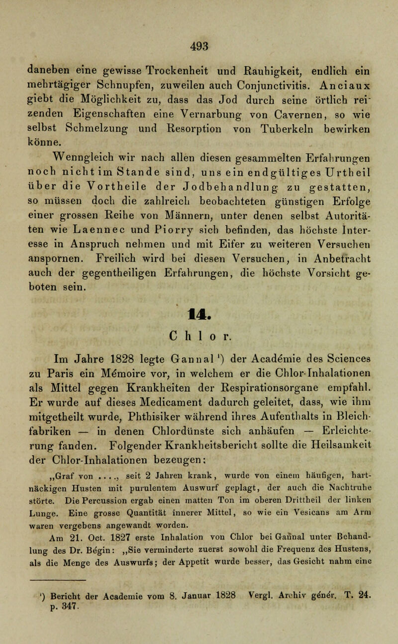 daneben eine gewisse Trockenheit und Rauhigkeit, endlich ein mehrtägiger Schnupfen, zuweilen auch Conjunctivitis. Anciaux giebt die Möglichkeit zu, dass das Jod durch seine örtlich rei- zenden Eigenschaften eine Vernarbung von Cavernen, so wie selbst Schmelzung und Resorption von Tuberkeln bewirken könne. Wenngleich wir nach allen diesen gesammelten Erfahrungen noch nicht im Stande sind, uns ein endgültiges Urtheil über die Vortheile der Jodbehandlung zu gestatten, so müssen doch die zahlreich beobachteten günstigen Erfolge einer grossen Reihe von Männern, unter denen selbst Autoritä- ten wie Laennec und Piorry sich befinden, das höchste Inter- esse in Anspruch nehmen und mit Eifer zu weiteren Versuchen anspornen. Freilich wird bei diesen Versuchen, in Anbetracht auch der gegentheiligen Erfahrungen, die höchste Vorsicht ge- boten sein. 14. C h 1 o r. Im Jahre 1828 legte Ganual ') der Academie des Sciences zu Paris ein Memoire vor, in welchem er die Chlor-Inhalationen als Mittel gegen Krankheiten der Respirationsorgane empfahl. Er wurde auf dieses Medicament dadurch geleitet, dass, wie ihm mitgetheilt wurde, Phthisiker während ihres Aufenthalts in Bleich- fabriken — in denen Chlordünste sich anhäufen — Erleichte- rung fanden. Folgender Krankheitsbericht sollte die Heilsamkeit der Chlor-Inhalationen bezeugen; „Graf von .. .., seit 2 Jahren krank, wurde von einem häufigen, hart- näckigen Husten mit purulentem Auswurf geplagt, der auch die Nachtruhe störte. Die Percussion ergab einen matten Ton im oberen Drittheil der linken Lunge. Eine grosse Quantität innerer Mittel, so wie ein Vesicans am Arm waren vergebens angewandt worden. Am 21. Oct. 1827 erste Inhalation von Chlor bei Gannal unter Behand- lung des Dr. Begin: „Sie verminderte zuerst sowohl die Frequenz des Hustens, als die Menge des Auswurfs; der Appetit wurde besser, das Gesicht nahm eine ') Bericht der Academie vom 8. Januar 1828 Vergl, Archiv ge'ne'r. T. 24. p. 347.