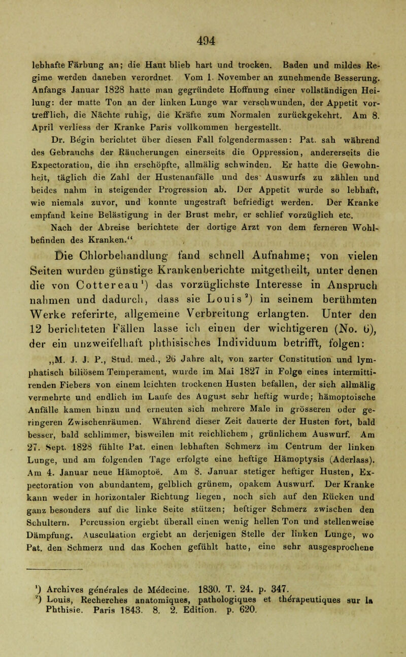 lebhafte Färbung an; die Haut blieb hart und trocken. Baden und mildes Re- gime werden daneben verordnet. Vom 1 November an zunehmende Besserung. Anfangs Januar 1828 hatte man gegründete Hoffnung einer vollständigen Hei- lung: der matte Ton an der linken Lunge war versehwunden, der Appetit vor- trefflich, die Nächte ruhig, die Kräfte zum Normalen zurückgekehrt. Am 8. April verliess der Kranke Paris vollkommen hergestellt. Dr. Begin berichtet über diesen Fall folgendermassen: Pat. sah während des Gebranchs der Räucherungen einerseits die Oppression, andererseits die Expectoratiou, die ihn erschöpfte, allmälig schwinden. Er hatte die Gewohn- heit, täglich die Zahl der Hustenanfälle und des Auswurfs zu zahlen und beides nahm in steigender Progression ab. Der Appetit wurde so lebhaft, wie niemals zuvor, und konnte ungestraft befriedigt werden. Der Kranke empfand keine Belästigung in der Brust mehr, er schlief vorzüglich etc. Nach der Abreise berichtete der dortige Arzt von dem ferneren Wohl- befinden des Kranken. Die Chlorbehandlung fand schnell Aufnahme; von vielen Seiten wurden günstige Krankenberichte mitgetheilt, unter denen die von Cottereau1) Jas vorzüglichste Interesse in Anspruch nahmen und dadurch, dass sie Louis2) in seinem berühmten Werke referirte, allgemeine Verbreitung erlangten. Unter den 12 berichteten Fällen lasse ich einen der wichtigeren (No. ti), der ein unzweifelhaft phthisisehes Individuum betrifft, folgen: ,,M. .1. J. P., Stud. med., 2b' Jahre alt, von zarter Constitution und lym- phatisch biliösem Temperament, wurde im Mai 1827 in Folge eines intermitti- renden Fiebers von einem leichten trockenen Husten befallen, der sich allmälig vermehrte und endlich im Laufe des August sehr heftig wurde; hämoptoische Anfälle kamen hinzu und erneuten sich mehrere Male in grösseren oder ge- ringeren Zwischenräumen. Während dieser Zeit dauerte der Husten fort, bald besser, bald schlimmer, bisweilen mit reichlichem , grünlichem Auswurf. Am 27. Sept. 1828 fühlte Pat. einen lebhaften Schmerz im Centrum der linken Lunge, und am folgenden Tage erfolgte eine heftige Hämoptysis (Aderlass). Am 4. Januar neue Hämoptoe. Am 8. Januar stetiger heftiger Husten, Ex- pectoration von abundantem, gelblich grünem, opakem Auswurf. Der Kranke kann weder in horizontaler Richtung liegen, noch sich auf den Rücken und ganz besonders auf die linke Seite stützen; heftiger Schmerz zwischen den Schultern. Pcrcussion ergiebt überall einen wenig hellen Ton und stellenweise Dämpfung. Auscultation ergiebt an derjenigen Stelle der linken Lunge, wo Pat. den Schmerz und das Kochen gefühlt hatte, eine sehr ausgesprochene ') Archives geneVales de M^decine. 1830. T. 24. p. 347. ') Louis, Recherches anatomiques, pathologiques et the'rapeutiques sur U Phthisie. Paris 1843. 8. 2. Edition, p. 620.
