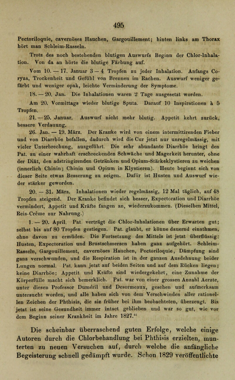 Pectoriloquie, cavernöses Hauchen, Gargouillement; hinten links am Thorax hört man Schleim-Rasseln. Trotz des noch bestehenden blutigen Auswurfs Beginn der Chlor-Inhala- tion. Von da an hörte die blutige Färbung auf. Vom 10. — 17. Januar 3 — 4 Tropfen zu jeder Inhalation. Anfangs Co- ryza, Trockenheit und Gefühl von Brennen im Rachen. Auswurf weniger ge- färbt und weniger opak, leichte Verminderung der Symptome. 18. — 20. Jan. Die Inhalationen waren 2 Tage ausgesetzt worden. Am 20. Vormittags wieder blutige Sputa. Darauf 10 Inspirationen ä 5 Tropfen. 21. — 25. Januar. Auswurf nicht mehr blutig. Appetit kehrt zurück, bessere Verdauung. 26. Jan. — 19. März. Der Kran'ke wird von einem intermittirenden Fieber und von Diarrhöe befallen, dadurch wird die Cur jetzt nur unregelmässig, mit vieler Unterbrechung, ausgeführt. Die sehr abundante Diarrhöe bringt den Pat. zu einer wahrhaft ersctueckenden Schwäche und Magerkeit herunter, ohne der Diät, den adstriugirenden Getränken und Opium-Stäikeklystieren zu weichen (innerlich Chinin; Chinin und Opium in Klystieren). Heute beginnt sich von dieser Seite etwas Besserung zu zeigen. Dafür ist Husten und Auswurf wie- der stärker geworden. 20. — 31. März. Inhalationen wieder regelmässig, 12 Mal täglich, auf 48 Tropfen steigend. Der Kranke befindet sich besser, Expectoration und Diarrhöe vermindert, Appetit und Kräfte fangen an, wiederzukommen. (Dieselben Mittel, Reis-Creme zur Nahrung.) 1. — 20. April. Pat. verträgt die Chlor-Inhalationen über Erwarten gut; selbst bis auf 80 Tropfen gestiegen. Pat. glaubt, er könne dauernd einathmen, ohno davon zu ermüden. Die Fortsetzung des Mittels ist jetzt überflüssig: Husten, Expectoration und Brustschmerzen haben ganz aufgehört. Schleim- Rasseln, Gargouillement, cavernöses Havichen, Pectoriloquie, Dämpfung sind ganz verschwunden, und die Respiration ist in der ganzen Ausdehnung beider Lungen normal, l'at. kann jetzt auf beiden Seiten und auf dem Rücken liegen ; keine Diarrhöe; Appetit und Kräfte sind wiedergekehrt, eine Zunahme der Körperfülle macht sich bemerklich. Pat. war von einer grossen Anzahl Aerzte, unter diesen Professor DumöVil und Desormeaux, gesehen und aufmerksam untersucht worden, und alle haben sich von dem Verschwinden aller rationel- len Zeichen der Phthisis, die sie früher bei ihm beobachteten, überzeugt. Bis jetzt, ist seine Gesundheit immer intact geblieben und war so gut, wie vor dem Beginn seiner Krankheit im Jahre 1827. Die scheinbar überraschend guten Erfolge, welche einige Autoren durch die Chlorbehandlung bei Phthisis erzielten, mun- terten zu neuen Versuchen auf, durch welche die anfängliche Begeisterung schnell gedämpft wurde. Schon 1829 veröffentlichte