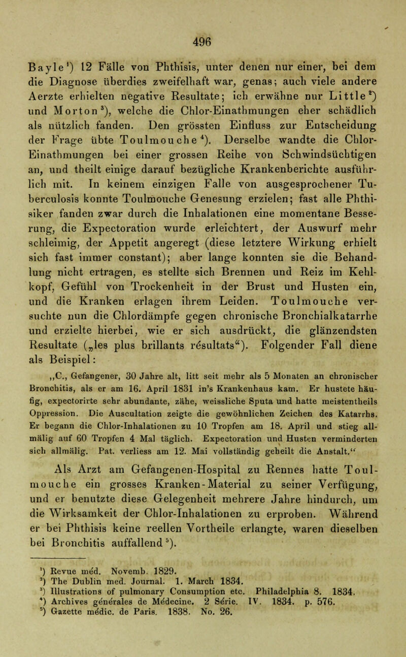 Bayle1) 12 Fälle von Phthisis, unter denen nur einer, bei dem die Diagnose überdies zweifelhaft war, genas; auch viele andere Aerzte erhielten negative Resultate; ich erwähne nur Little') und Morton3), welche die Chlor-Einathmungen eher schädlich als nützlich fanden. Den grössten Einfluss zur Entscheidung der Frage übte Toulmou che 4). Derselbe wandte die Chlor- Einathmungen bei einer grossen Reihe von Schwindsüchtigen an, und theilt einige darauf bezügliche Krankenberichte ausführ- lich mit. In keinem einzigen Falle von ausgesprochener Tu- berculosis konnte Toulmouche Genesung erzielen; fast alle Phthi- siker fanden zwar durch die Inhalationen eine momentane Besse- rung, die Expectoration wurde erleichtert, der Auswurf mehr schleimig, der Appetit angeregt (diese letztere Wirkung erhielt sich fast immer constant); aber lange konnten sie die Behand- lung nicht ertragen, es stellte sich Brennen und Reiz im Kehl- kopf, Gefühl von Trockenheit in der Brust und Husten ein, und die Kranken erlagen ihrem Leiden. Toulmouche ver- suchte nun die Chlordämpfe gegen chronische Bronchialkatarrhe und erzielte hierbei, wie er sich ausdrückt, die glänzendsten Resultate („les plus brillants rösultats). Folgender Fall diene als Beispiel: „C, Gefangener, 30 Jahre alt, litt seit mehr als 5 Monaten an chronischer Bronchitis, als er am 16. April 1831 in's Krankenhaus kam. Er hustete häu- fig, expectorirte sehr abundante, zähe, weissliche Sputa und hatte meistentheils Oppression. Die Auscultation zeigte die gewöhnlichen Zeichen des Katarrhs. Er begann die Chlor-Inhalationen zu 10 Tropfen am 18. April und stieg all- mälig auf 60 Tropfen 4 Mal täglich. Expectoration und Husten verminderten sieh allmälig. Pat. verliess am 12. Mai vollständig geheilt die Anstalt. Als Arzt am Gefangenen-Hospital zu Rennes hatte Toul- mouche ein grosses Kranken-Material zu seiner Verfügung, und er benutzte diese Gelegenheit mehrere Jahre hindurch, um die Wirksamkeit der Chlor-Inhalationen zu erproben. Während er bei Phthisis keine reellen Vortheile erlangte, waren dieselben bei Bronchitis auffallend 5). ') Revue me'd. Novemb. 1829. ') The Dublin med. Journal. 1. March 1834. ) IUustrations of pulmonary Consumption etc. Philadelphia 8. 1834. *) Archives g^ne'rales de Mddecine. 2 Sdrie. IV. 1834. p. 576. 5) Gazette meMic. de Paris. 1838. No. 26.