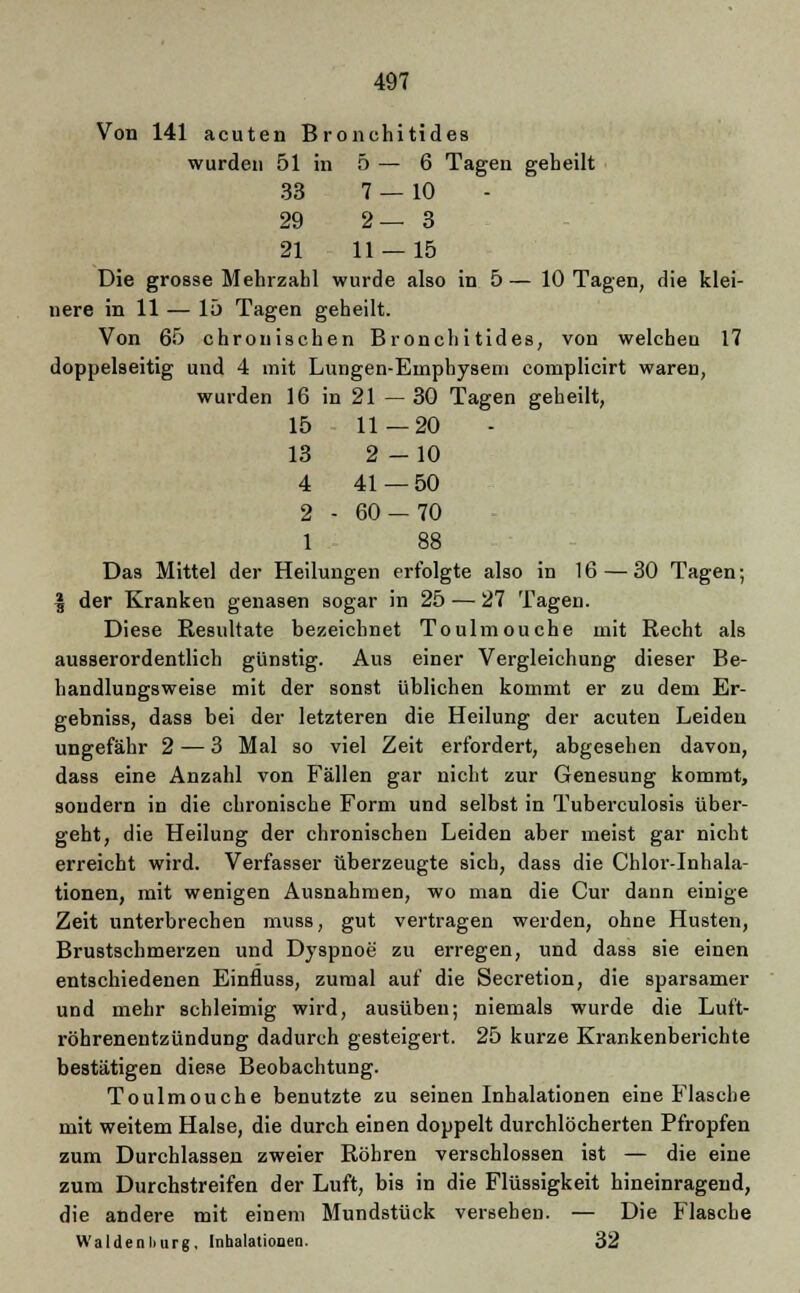 Von 141 acuten Bronehitides wurden 51 in 5 — 6 Tagen geheilt 33 7 — 10 29 2—3 21 11 — 15 Die grosse Mehrzahl wurde also in 5— 10 Tagen, die klei- nere in 11 — 15 Tagen geheilt. Von 65 chronischen Bronehitides, von welchen 17 doppelseitig und 4 mit Lungen-Emphysem complicirt waren, wurden 16 in 21 — 30 Tagen geheilt, 15 11—20 13 2-10 4 41—50 2 - 60 — 70 1 88 Das Mittel der Heilungen erfolgte also in 16 — 30 Tagen; | der Kranken genasen sogar in 25 — 27 Tagen. Diese Resultate bezeichnet Tonimouche mit Recht als ausserordentlich günstig. Aus einer Vergleichung dieser Be- handlungsweise mit der sonst üblichen kommt er zu dem Er- gebniss, dass bei der letzteren die Heilung der acuten Leiden ungefähr 2— 3 Mal so viel Zeit erfordert, abgesehen davon, dass eine Anzahl von Fällen gar nicht zur Genesung kommt, sondern in die chronische Form und selbst in Tuberculosis über- geht, die Heilung der chronischen Leiden aber meist gar nicht erreicht wird. Verfasser überzeugte sieb, dass die Chlor-Inhala- tionen, mit wenigen Ausnahmen, wo man die Cur dann einige Zeit unterbrechen muss, gut vertragen werden, ohne Husten, Brustschmerzen und Dyspnoe zu erregen, und dass sie einen entschiedenen Einfluss, zumal auf die Secretion, die sparsamer und mehr schleimig wird, ausüben; niemals wurde die Luft- röhrenentzündung dadurch gesteigert. 25 kurze Krankenberichte bestätigen diese Beobachtung. Toulmouche benutzte zu seinen Inhalationen eine Flasche mit weitem Halse, die durch einen doppelt durchlöcherten Pfropfen zum Durchlassen zweier Röhren verschlossen ist — die eine zum Durchstreifen der Luft, bis in die Flüssigkeit hineinragend, die andere mit einem Mundstück verseben. — Die Flasche Waidenliurg. Inhalationen. 32